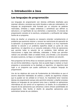 1
1. Introducción a Java
Los lenguajes de programación
Los lenguajes de programación son idiomas artificiales diseñados para
expresar cálculos y procesos que serán llevados a cabo por ordenadores. Un
lenguaje de programación está formado por un conjunto de palabras
reservadas, símbolos y reglas sintácticas y semánticas que definen su
estructura y el significado de sus elementos y expresiones. El proceso de
programación consiste en la escritura, compilación y verificación del código
fuente de un programa.
Antes de diseñar un programa es necesario entender completamente el
problema que queremos resolver y conocer las restricciones de operación de
la aplicación. La programación es una tarea compleja y es muy importante
abordar la solución a un problema específico desde un punto de vista
algorítmico. Un algoritmo es un conjunto ordenado y finito de operaciones
que permite hallar la solución de un problema. Está definido por
instrucciones o reglas bien definidas, ordenadas y finitas que permiten
realizar una actividad. Dado un estado inicial, una entrada y una secuencia
de pasos sucesivos, se llega a un estado final y se obtiene una solución.
Para programar de forma eficaz es necesario aprender a resolver problemas
de una forma sistemática y rigurosa. Solo se puede llegar a realizar un buen
programa si previamente se ha diseñado un algoritmo. Un algoritmo dará
lugar a un programa que puede codificarse en cualquier lenguaje de
programación.
Uno de los objetivos del curso de Fundamentos de Informática es que el
alumno desarrolle habilidades de análisis y diseño de algoritmos simples
que le puedan ser de utilidad en el futuro. Es importante tener nociones
básicas de programación porque esto permitirá entender y diseñar procesos
básicos en lenguajes de uso general como Java y también en aplicaciones
informáticas de uso común en la ingeniería o el diseño. En la actualidad la
mayoría de las aplicaciones que utilizamos a diario ofrecen posibilidades de
programación. Esto facilita el diseño de pequeñas aplicaciones para
automatizar tareas de uso cotidiano.
 