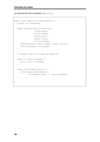 Extensión de clases
68
La declaración de la subclase Deportivo.
public class Deportivo extends Vehiculo {
private int cilindrada;
public Deportivo(String matricula,
String marca,
String modelo,
String color,
double tarifa,
int cilindrada) {
super(matricula, marca, modelo, color, tarifa);
this.cilindrada = cilindrada;
}
// métodos ‘get’ de la subclase Deportivo
public int getCilindrada() {
return this. cilindrada;
}
public String getAtributos() {
return super.getAtributos() +
" Cilindrada (cm3): " + this.cilindrada;
}
}
 