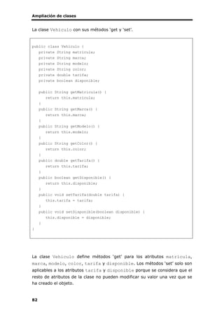 Ampliación de clases
82
La clase Vehiculo con sus métodos ‘get y ‘set’.
public class Vehiculo {
private String matricula;
private String marca;
private String modelo;
private String color;
private double tarifa;
private boolean disponible;
public String getMatricula() {
return this.matricula;
}
public String getMarca() {
return this.marca;
}
public String getModelo() {
return this.modelo;
}
public String getColor() {
return this.color;
}
public double getTarifa() {
return this.tarifa;
}
public boolean getDisponible() {
return this.disponible;
}
public void setTarifa(double tarifa) {
this.tarifa = tarifa;
}
public void setDisponible(boolean disponible) {
this.disponible = disponible;
}
}
La clase Vehiculo define métodos ‘get’ para los atributos matrícula,
marca, modelo, color, tarifa y disponible. Los métodos ‘set’ solo son
aplicables a los atributos tarifa y disponible porque se considera que el
resto de atributos de la clase no pueden modificar su valor una vez que se
ha creado el objeto.
 