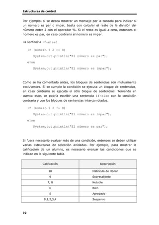 Estructuras de control
92
Por ejemplo, si se desea mostrar un mensaje por la consola para indicar si
un número es par o impar, basta con calcular el resto de la división del
número entre 2 con el operador %. Si el resto es igual a cero, entonces el
número es par, en caso contrario el número es impar.
La sentencia if-else:
if (numero % 2 == 0)
System.out.println("El número es par");
else
System.out.println("El número es impar");
Como se ha comentado antes, los bloques de sentencias son mutuamente
excluyentes. Si se cumple la condición se ejecuta un bloque de sentencias,
en caso contrario se ejecuta el otro bloque de sentencias. Teniendo en
cuenta esto, se podría escribir una sentencia if-else con la condición
contraria y con los bloques de sentencias intercambiados.
if (numero % 2 != 0)
System.out.println("El número es impar");
else
System.out.println("El número es par");
Si fuera necesario evaluar más de una condición, entonces se deben utilizar
varias estructuras de selección anidadas. Por ejemplo, para mostrar la
calificación de un alumno, es necesario evaluar las condiciones que se
indican en la siguiente tabla.
Calificación Descripción
10 Matrícula de Honor
9 Sobresaliente
7, 8 Notable
6 Bien
5 Aprobado
0,1,2,3,4 Suspenso
 
