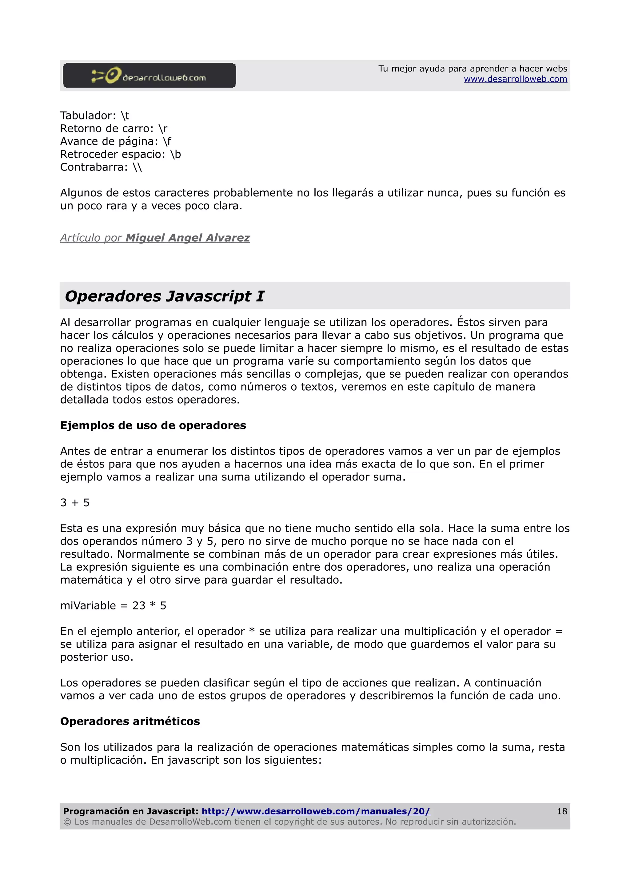 Tu mejor ayuda para aprender a hacer webs
www.desarrolloweb.com
Tabulador: t
Retorno de carro: r
Avance de página: f
Retroceder espacio: b
Contrabarra: 
Algunos de estos caracteres probablemente no los llegarás a utilizar nunca, pues su función es
un poco rara y a veces poco clara.
Artículo por Miguel Angel Alvarez
Operadores Javascript I
Al desarrollar programas en cualquier lenguaje se utilizan los operadores. Éstos sirven para
hacer los cálculos y operaciones necesarios para llevar a cabo sus objetivos. Un programa que
no realiza operaciones solo se puede limitar a hacer siempre lo mismo, es el resultado de estas
operaciones lo que hace que un programa varíe su comportamiento según los datos que
obtenga. Existen operaciones más sencillas o complejas, que se pueden realizar con operandos
de distintos tipos de datos, como números o textos, veremos en este capítulo de manera
detallada todos estos operadores.
Ejemplos de uso de operadores
Antes de entrar a enumerar los distintos tipos de operadores vamos a ver un par de ejemplos
de éstos para que nos ayuden a hacernos una idea más exacta de lo que son. En el primer
ejemplo vamos a realizar una suma utilizando el operador suma.
3 + 5
Esta es una expresión muy básica que no tiene mucho sentido ella sola. Hace la suma entre los
dos operandos número 3 y 5, pero no sirve de mucho porque no se hace nada con el
resultado. Normalmente se combinan más de un operador para crear expresiones más útiles.
La expresión siguiente es una combinación entre dos operadores, uno realiza una operación
matemática y el otro sirve para guardar el resultado.
miVariable = 23 * 5
En el ejemplo anterior, el operador * se utiliza para realizar una multiplicación y el operador =
se utiliza para asignar el resultado en una variable, de modo que guardemos el valor para su
posterior uso.
Los operadores se pueden clasificar según el tipo de acciones que realizan. A continuación
vamos a ver cada uno de estos grupos de operadores y describiremos la función de cada uno.
Operadores aritméticos
Son los utilizados para la realización de operaciones matemáticas simples como la suma, resta
o multiplicación. En javascript son los siguientes:
Programación en Javascript: http://www.desarrolloweb.com/manuales/20/
© Los manuales de DesarrolloWeb.com tienen el copyright de sus autores. No reproducir sin autorización.
18
 