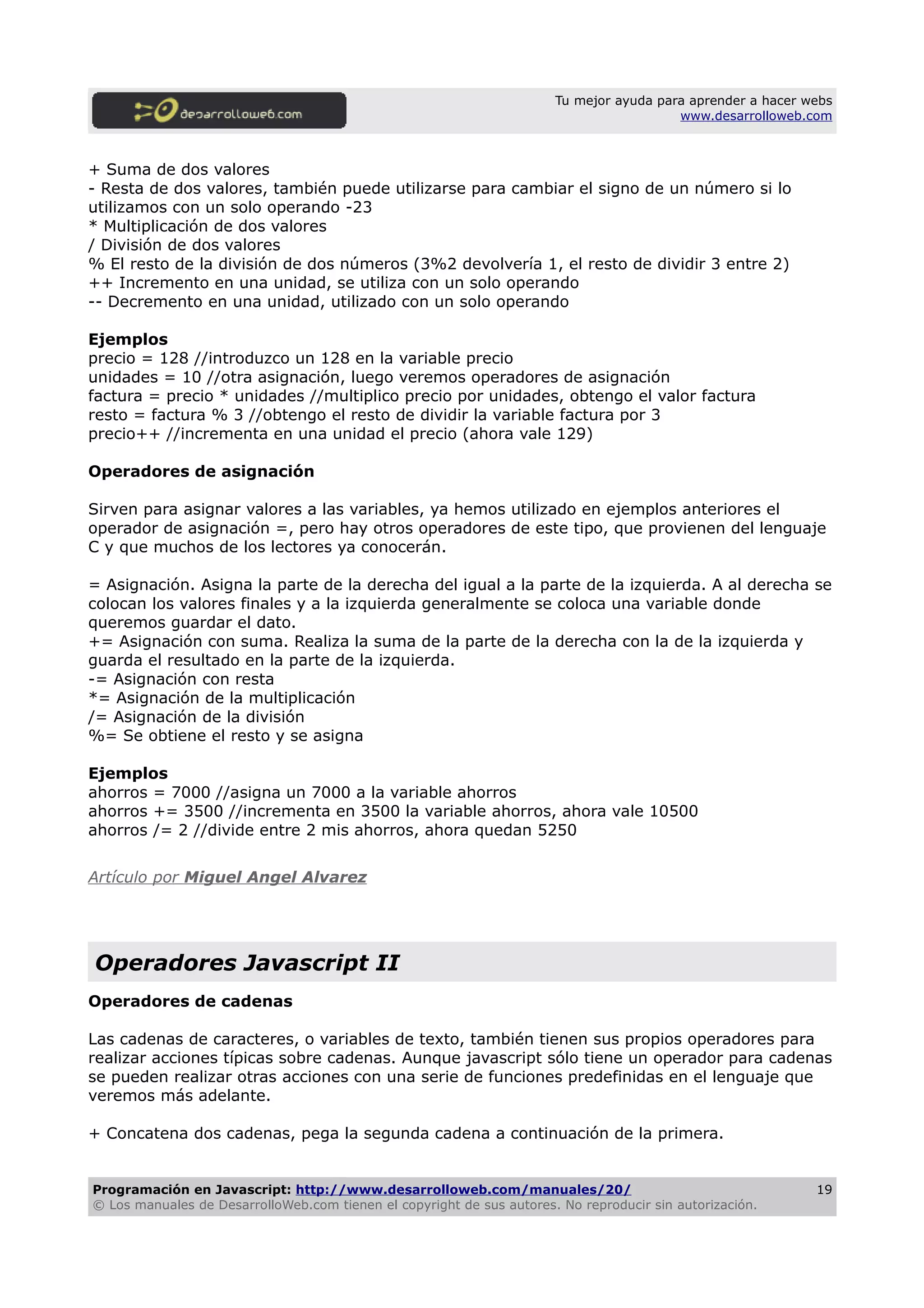 Tu mejor ayuda para aprender a hacer webs
www.desarrolloweb.com
+ Suma de dos valores
- Resta de dos valores, también puede utilizarse para cambiar el signo de un número si lo
utilizamos con un solo operando -23
* Multiplicación de dos valores
/ División de dos valores
% El resto de la división de dos números (3%2 devolvería 1, el resto de dividir 3 entre 2)
++ Incremento en una unidad, se utiliza con un solo operando
-- Decremento en una unidad, utilizado con un solo operando
Ejemplos
precio = 128 //introduzco un 128 en la variable precio
unidades = 10 //otra asignación, luego veremos operadores de asignación
factura = precio * unidades //multiplico precio por unidades, obtengo el valor factura
resto = factura % 3 //obtengo el resto de dividir la variable factura por 3
precio++ //incrementa en una unidad el precio (ahora vale 129)
Operadores de asignación
Sirven para asignar valores a las variables, ya hemos utilizado en ejemplos anteriores el
operador de asignación =, pero hay otros operadores de este tipo, que provienen del lenguaje
C y que muchos de los lectores ya conocerán.
= Asignación. Asigna la parte de la derecha del igual a la parte de la izquierda. A al derecha se
colocan los valores finales y a la izquierda generalmente se coloca una variable donde
queremos guardar el dato.
+= Asignación con suma. Realiza la suma de la parte de la derecha con la de la izquierda y
guarda el resultado en la parte de la izquierda.
-= Asignación con resta
*= Asignación de la multiplicación
/= Asignación de la división
%= Se obtiene el resto y se asigna
Ejemplos
ahorros = 7000 //asigna un 7000 a la variable ahorros
ahorros += 3500 //incrementa en 3500 la variable ahorros, ahora vale 10500
ahorros /= 2 //divide entre 2 mis ahorros, ahora quedan 5250
Artículo por Miguel Angel Alvarez
Operadores Javascript II
Operadores de cadenas
Las cadenas de caracteres, o variables de texto, también tienen sus propios operadores para
realizar acciones típicas sobre cadenas. Aunque javascript sólo tiene un operador para cadenas
se pueden realizar otras acciones con una serie de funciones predefinidas en el lenguaje que
veremos más adelante.
+ Concatena dos cadenas, pega la segunda cadena a continuación de la primera.
Programación en Javascript: http://www.desarrolloweb.com/manuales/20/
© Los manuales de DesarrolloWeb.com tienen el copyright de sus autores. No reproducir sin autorización.
19
 