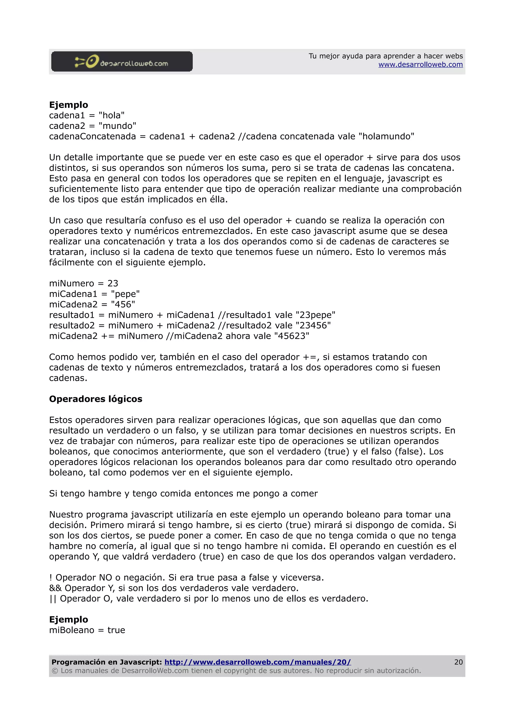 Tu mejor ayuda para aprender a hacer webs
www.desarrolloweb.com
Ejemplo
cadena1 = "hola"
cadena2 = "mundo"
cadenaConcatenada = cadena1 + cadena2 //cadena concatenada vale "holamundo"
Un detalle importante que se puede ver en este caso es que el operador + sirve para dos usos
distintos, si sus operandos son números los suma, pero si se trata de cadenas las concatena.
Esto pasa en general con todos los operadores que se repiten en el lenguaje, javascript es
suficientemente listo para entender que tipo de operación realizar mediante una comprobación
de los tipos que están implicados en élla.
Un caso que resultaría confuso es el uso del operador + cuando se realiza la operación con
operadores texto y numéricos entremezclados. En este caso javascript asume que se desea
realizar una concatenación y trata a los dos operandos como si de cadenas de caracteres se
trataran, incluso si la cadena de texto que tenemos fuese un número. Esto lo veremos más
fácilmente con el siguiente ejemplo.
miNumero = 23
miCadena1 = "pepe"
miCadena2 = "456"
resultado1 = miNumero + miCadena1 //resultado1 vale "23pepe"
resultado2 = miNumero + miCadena2 //resultado2 vale "23456"
miCadena2 += miNumero //miCadena2 ahora vale "45623"
Como hemos podido ver, también en el caso del operador +=, si estamos tratando con
cadenas de texto y números entremezclados, tratará a los dos operadores como si fuesen
cadenas.
Operadores lógicos
Estos operadores sirven para realizar operaciones lógicas, que son aquellas que dan como
resultado un verdadero o un falso, y se utilizan para tomar decisiones en nuestros scripts. En
vez de trabajar con números, para realizar este tipo de operaciones se utilizan operandos
boleanos, que conocimos anteriormente, que son el verdadero (true) y el falso (false). Los
operadores lógicos relacionan los operandos boleanos para dar como resultado otro operando
boleano, tal como podemos ver en el siguiente ejemplo.
Si tengo hambre y tengo comida entonces me pongo a comer
Nuestro programa javascript utilizaría en este ejemplo un operando boleano para tomar una
decisión. Primero mirará si tengo hambre, si es cierto (true) mirará si dispongo de comida. Si
son los dos ciertos, se puede poner a comer. En caso de que no tenga comida o que no tenga
hambre no comería, al igual que si no tengo hambre ni comida. El operando en cuestión es el
operando Y, que valdrá verdadero (true) en caso de que los dos operandos valgan verdadero.
! Operador NO o negación. Si era true pasa a false y viceversa.
&& Operador Y, si son los dos verdaderos vale verdadero.
|| Operador O, vale verdadero si por lo menos uno de ellos es verdadero.
Ejemplo
miBoleano = true
Programación en Javascript: http://www.desarrolloweb.com/manuales/20/
© Los manuales de DesarrolloWeb.com tienen el copyright de sus autores. No reproducir sin autorización.
20
 