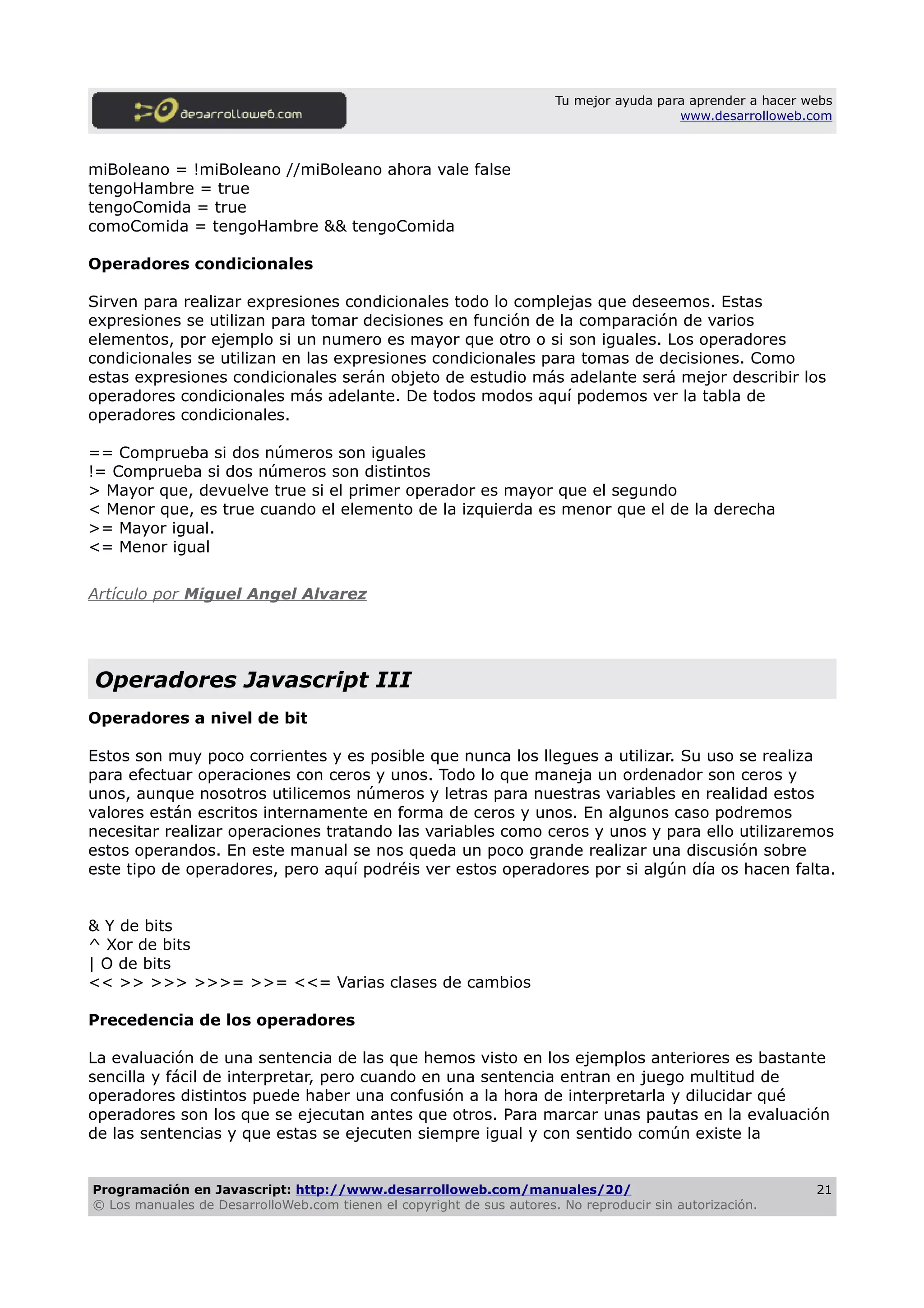 Tu mejor ayuda para aprender a hacer webs
www.desarrolloweb.com
miBoleano = !miBoleano //miBoleano ahora vale false
tengoHambre = true
tengoComida = true
comoComida = tengoHambre && tengoComida
Operadores condicionales
Sirven para realizar expresiones condicionales todo lo complejas que deseemos. Estas
expresiones se utilizan para tomar decisiones en función de la comparación de varios
elementos, por ejemplo si un numero es mayor que otro o si son iguales. Los operadores
condicionales se utilizan en las expresiones condicionales para tomas de decisiones. Como
estas expresiones condicionales serán objeto de estudio más adelante será mejor describir los
operadores condicionales más adelante. De todos modos aquí podemos ver la tabla de
operadores condicionales.
== Comprueba si dos números son iguales
!= Comprueba si dos números son distintos
> Mayor que, devuelve true si el primer operador es mayor que el segundo
< Menor que, es true cuando el elemento de la izquierda es menor que el de la derecha
>= Mayor igual.
<= Menor igual
Artículo por Miguel Angel Alvarez
Operadores Javascript III
Operadores a nivel de bit
Estos son muy poco corrientes y es posible que nunca los llegues a utilizar. Su uso se realiza
para efectuar operaciones con ceros y unos. Todo lo que maneja un ordenador son ceros y
unos, aunque nosotros utilicemos números y letras para nuestras variables en realidad estos
valores están escritos internamente en forma de ceros y unos. En algunos caso podremos
necesitar realizar operaciones tratando las variables como ceros y unos y para ello utilizaremos
estos operandos. En este manual se nos queda un poco grande realizar una discusión sobre
este tipo de operadores, pero aquí podréis ver estos operadores por si algún día os hacen falta.
& Y de bits
^ Xor de bits
| O de bits
<< >> >>> >>>= >>= <<= Varias clases de cambios
Precedencia de los operadores
La evaluación de una sentencia de las que hemos visto en los ejemplos anteriores es bastante
sencilla y fácil de interpretar, pero cuando en una sentencia entran en juego multitud de
operadores distintos puede haber una confusión a la hora de interpretarla y dilucidar qué
operadores son los que se ejecutan antes que otros. Para marcar unas pautas en la evaluación
de las sentencias y que estas se ejecuten siempre igual y con sentido común existe la
Programación en Javascript: http://www.desarrolloweb.com/manuales/20/
© Los manuales de DesarrolloWeb.com tienen el copyright de sus autores. No reproducir sin autorización.
21
 