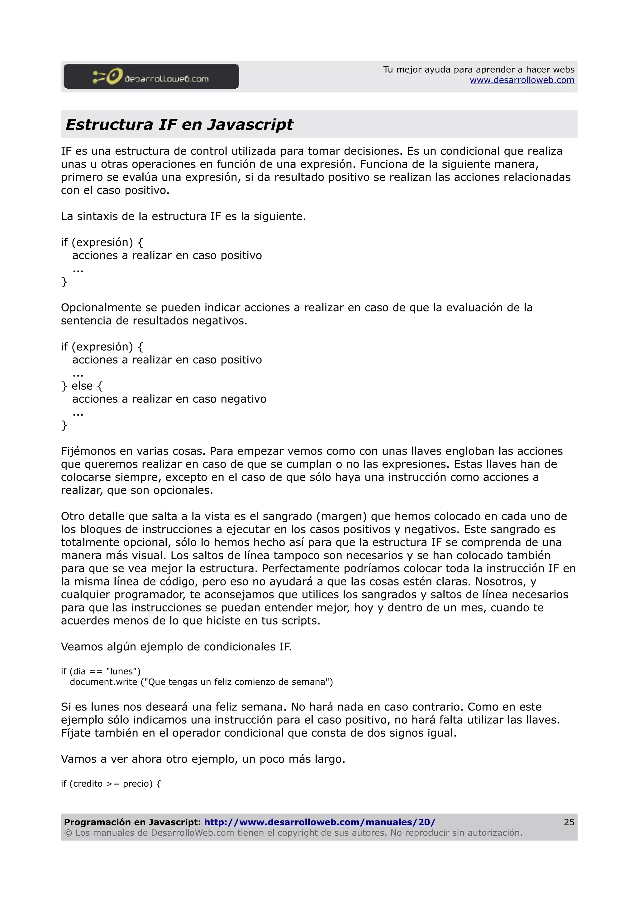 Tu mejor ayuda para aprender a hacer webs
www.desarrolloweb.com
Estructura IF en Javascript
IF es una estructura de control utilizada para tomar decisiones. Es un condicional que realiza
unas u otras operaciones en función de una expresión. Funciona de la siguiente manera,
primero se evalúa una expresión, si da resultado positivo se realizan las acciones relacionadas
con el caso positivo.
La sintaxis de la estructura IF es la siguiente.
if (expresión) {
acciones a realizar en caso positivo
...
}
Opcionalmente se pueden indicar acciones a realizar en caso de que la evaluación de la
sentencia de resultados negativos.
if (expresión) {
acciones a realizar en caso positivo
...
} else {
acciones a realizar en caso negativo
...
}
Fijémonos en varias cosas. Para empezar vemos como con unas llaves engloban las acciones
que queremos realizar en caso de que se cumplan o no las expresiones. Estas llaves han de
colocarse siempre, excepto en el caso de que sólo haya una instrucción como acciones a
realizar, que son opcionales.
Otro detalle que salta a la vista es el sangrado (margen) que hemos colocado en cada uno de
los bloques de instrucciones a ejecutar en los casos positivos y negativos. Este sangrado es
totalmente opcional, sólo lo hemos hecho así para que la estructura IF se comprenda de una
manera más visual. Los saltos de línea tampoco son necesarios y se han colocado también
para que se vea mejor la estructura. Perfectamente podríamos colocar toda la instrucción IF en
la misma línea de código, pero eso no ayudará a que las cosas estén claras. Nosotros, y
cualquier programador, te aconsejamos que utilices los sangrados y saltos de línea necesarios
para que las instrucciones se puedan entender mejor, hoy y dentro de un mes, cuando te
acuerdes menos de lo que hiciste en tus scripts.
Veamos algún ejemplo de condicionales IF.
if (dia == "lunes")
document.write ("Que tengas un feliz comienzo de semana")
Si es lunes nos deseará una feliz semana. No hará nada en caso contrario. Como en este
ejemplo sólo indicamos una instrucción para el caso positivo, no hará falta utilizar las llaves.
Fíjate también en el operador condicional que consta de dos signos igual.
Vamos a ver ahora otro ejemplo, un poco más largo.
if (credito >= precio) {
Programación en Javascript: http://www.desarrolloweb.com/manuales/20/
© Los manuales de DesarrolloWeb.com tienen el copyright de sus autores. No reproducir sin autorización.
25
 