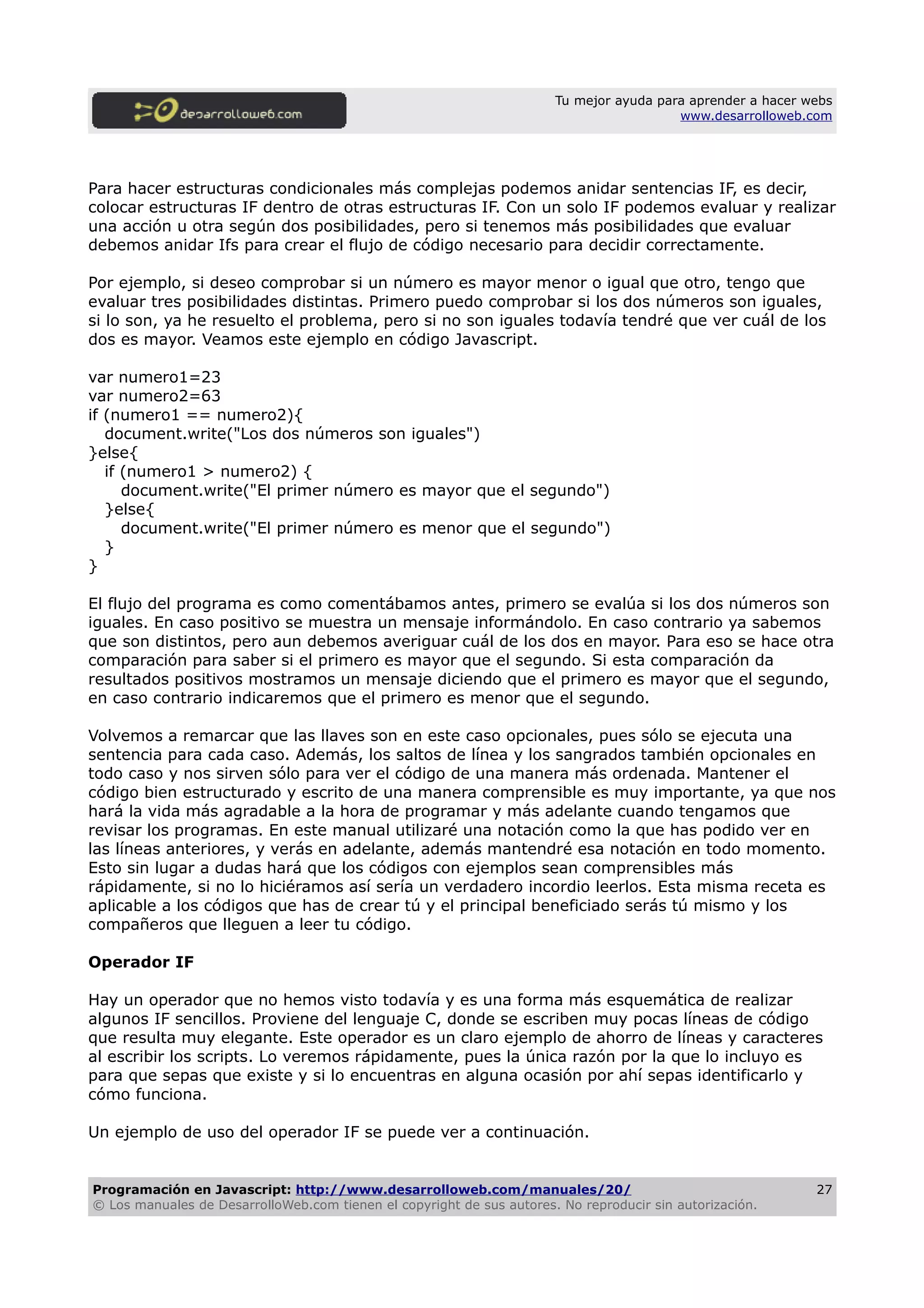 Tu mejor ayuda para aprender a hacer webs
www.desarrolloweb.com
Para hacer estructuras condicionales más complejas podemos anidar sentencias IF, es decir,
colocar estructuras IF dentro de otras estructuras IF. Con un solo IF podemos evaluar y realizar
una acción u otra según dos posibilidades, pero si tenemos más posibilidades que evaluar
debemos anidar Ifs para crear el flujo de código necesario para decidir correctamente.
Por ejemplo, si deseo comprobar si un número es mayor menor o igual que otro, tengo que
evaluar tres posibilidades distintas. Primero puedo comprobar si los dos números son iguales,
si lo son, ya he resuelto el problema, pero si no son iguales todavía tendré que ver cuál de los
dos es mayor. Veamos este ejemplo en código Javascript.
var numero1=23
var numero2=63
if (numero1 == numero2){
document.write("Los dos números son iguales")
}else{
if (numero1 > numero2) {
document.write("El primer número es mayor que el segundo")
}else{
document.write("El primer número es menor que el segundo")
}
}
El flujo del programa es como comentábamos antes, primero se evalúa si los dos números son
iguales. En caso positivo se muestra un mensaje informándolo. En caso contrario ya sabemos
que son distintos, pero aun debemos averiguar cuál de los dos en mayor. Para eso se hace otra
comparación para saber si el primero es mayor que el segundo. Si esta comparación da
resultados positivos mostramos un mensaje diciendo que el primero es mayor que el segundo,
en caso contrario indicaremos que el primero es menor que el segundo.
Volvemos a remarcar que las llaves son en este caso opcionales, pues sólo se ejecuta una
sentencia para cada caso. Además, los saltos de línea y los sangrados también opcionales en
todo caso y nos sirven sólo para ver el código de una manera más ordenada. Mantener el
código bien estructurado y escrito de una manera comprensible es muy importante, ya que nos
hará la vida más agradable a la hora de programar y más adelante cuando tengamos que
revisar los programas. En este manual utilizaré una notación como la que has podido ver en
las líneas anteriores, y verás en adelante, además mantendré esa notación en todo momento.
Esto sin lugar a dudas hará que los códigos con ejemplos sean comprensibles más
rápidamente, si no lo hiciéramos así sería un verdadero incordio leerlos. Esta misma receta es
aplicable a los códigos que has de crear tú y el principal beneficiado serás tú mismo y los
compañeros que lleguen a leer tu código.
Operador IF
Hay un operador que no hemos visto todavía y es una forma más esquemática de realizar
algunos IF sencillos. Proviene del lenguaje C, donde se escriben muy pocas líneas de código
que resulta muy elegante. Este operador es un claro ejemplo de ahorro de líneas y caracteres
al escribir los scripts. Lo veremos rápidamente, pues la única razón por la que lo incluyo es
para que sepas que existe y si lo encuentras en alguna ocasión por ahí sepas identificarlo y
cómo funciona.
Un ejemplo de uso del operador IF se puede ver a continuación.
Programación en Javascript: http://www.desarrolloweb.com/manuales/20/
© Los manuales de DesarrolloWeb.com tienen el copyright de sus autores. No reproducir sin autorización.
27
 