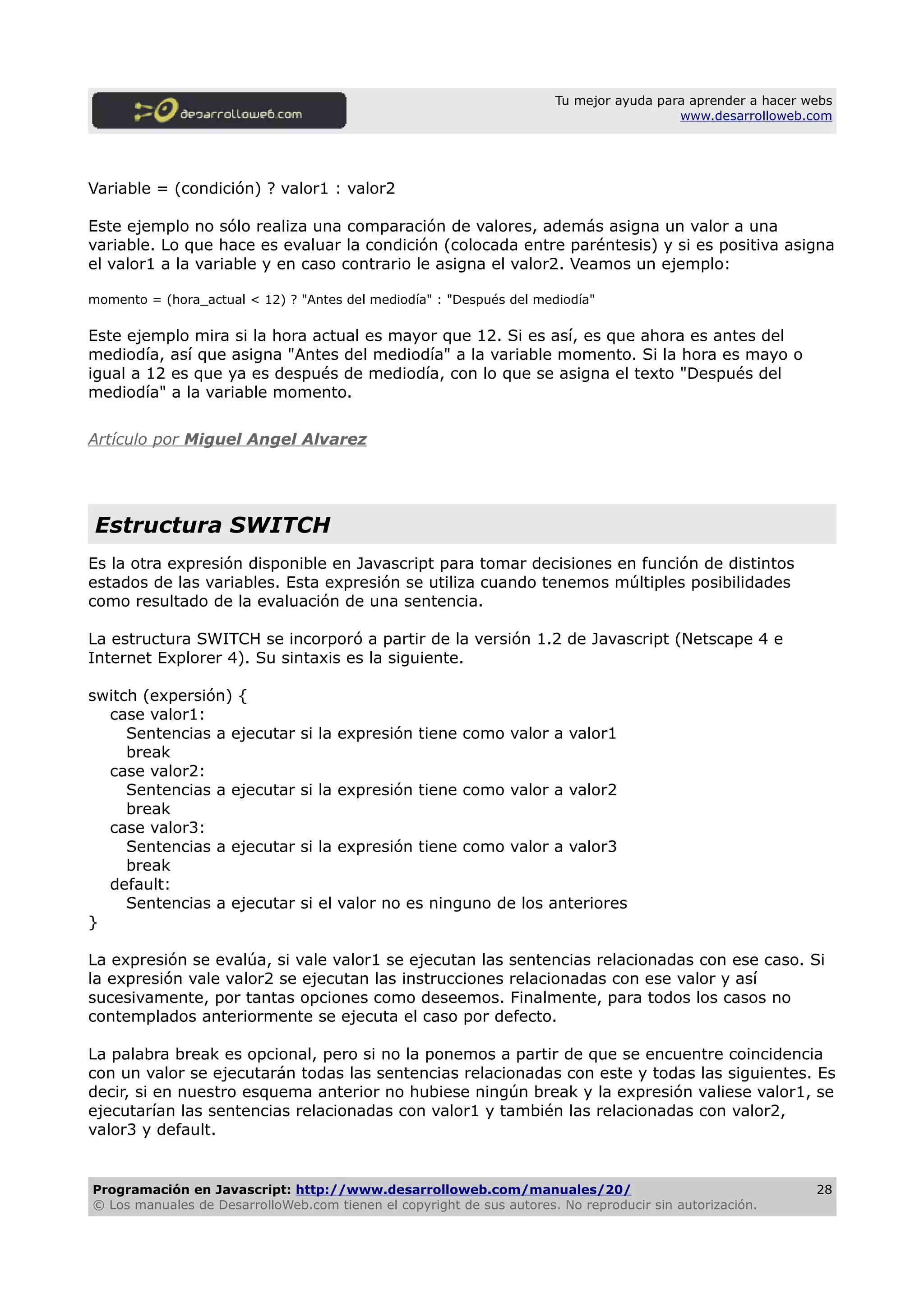 Tu mejor ayuda para aprender a hacer webs
www.desarrolloweb.com
Variable = (condición) ? valor1 : valor2
Este ejemplo no sólo realiza una comparación de valores, además asigna un valor a una
variable. Lo que hace es evaluar la condición (colocada entre paréntesis) y si es positiva asigna
el valor1 a la variable y en caso contrario le asigna el valor2. Veamos un ejemplo:
momento = (hora_actual < 12) ? "Antes del mediodía" : "Después del mediodía"
Este ejemplo mira si la hora actual es mayor que 12. Si es así, es que ahora es antes del
mediodía, así que asigna "Antes del mediodía" a la variable momento. Si la hora es mayo o
igual a 12 es que ya es después de mediodía, con lo que se asigna el texto "Después del
mediodía" a la variable momento.
Artículo por Miguel Angel Alvarez
Estructura SWITCH
Es la otra expresión disponible en Javascript para tomar decisiones en función de distintos
estados de las variables. Esta expresión se utiliza cuando tenemos múltiples posibilidades
como resultado de la evaluación de una sentencia.
La estructura SWITCH se incorporó a partir de la versión 1.2 de Javascript (Netscape 4 e
Internet Explorer 4). Su sintaxis es la siguiente.
switch (expersión) {
case valor1:
Sentencias a ejecutar si la expresión tiene como valor a valor1
break
case valor2:
Sentencias a ejecutar si la expresión tiene como valor a valor2
break
case valor3:
Sentencias a ejecutar si la expresión tiene como valor a valor3
break
default:
Sentencias a ejecutar si el valor no es ninguno de los anteriores
}
La expresión se evalúa, si vale valor1 se ejecutan las sentencias relacionadas con ese caso. Si
la expresión vale valor2 se ejecutan las instrucciones relacionadas con ese valor y así
sucesivamente, por tantas opciones como deseemos. Finalmente, para todos los casos no
contemplados anteriormente se ejecuta el caso por defecto.
La palabra break es opcional, pero si no la ponemos a partir de que se encuentre coincidencia
con un valor se ejecutarán todas las sentencias relacionadas con este y todas las siguientes. Es
decir, si en nuestro esquema anterior no hubiese ningún break y la expresión valiese valor1, se
ejecutarían las sentencias relacionadas con valor1 y también las relacionadas con valor2,
valor3 y default.
Programación en Javascript: http://www.desarrolloweb.com/manuales/20/
© Los manuales de DesarrolloWeb.com tienen el copyright de sus autores. No reproducir sin autorización.
28
 