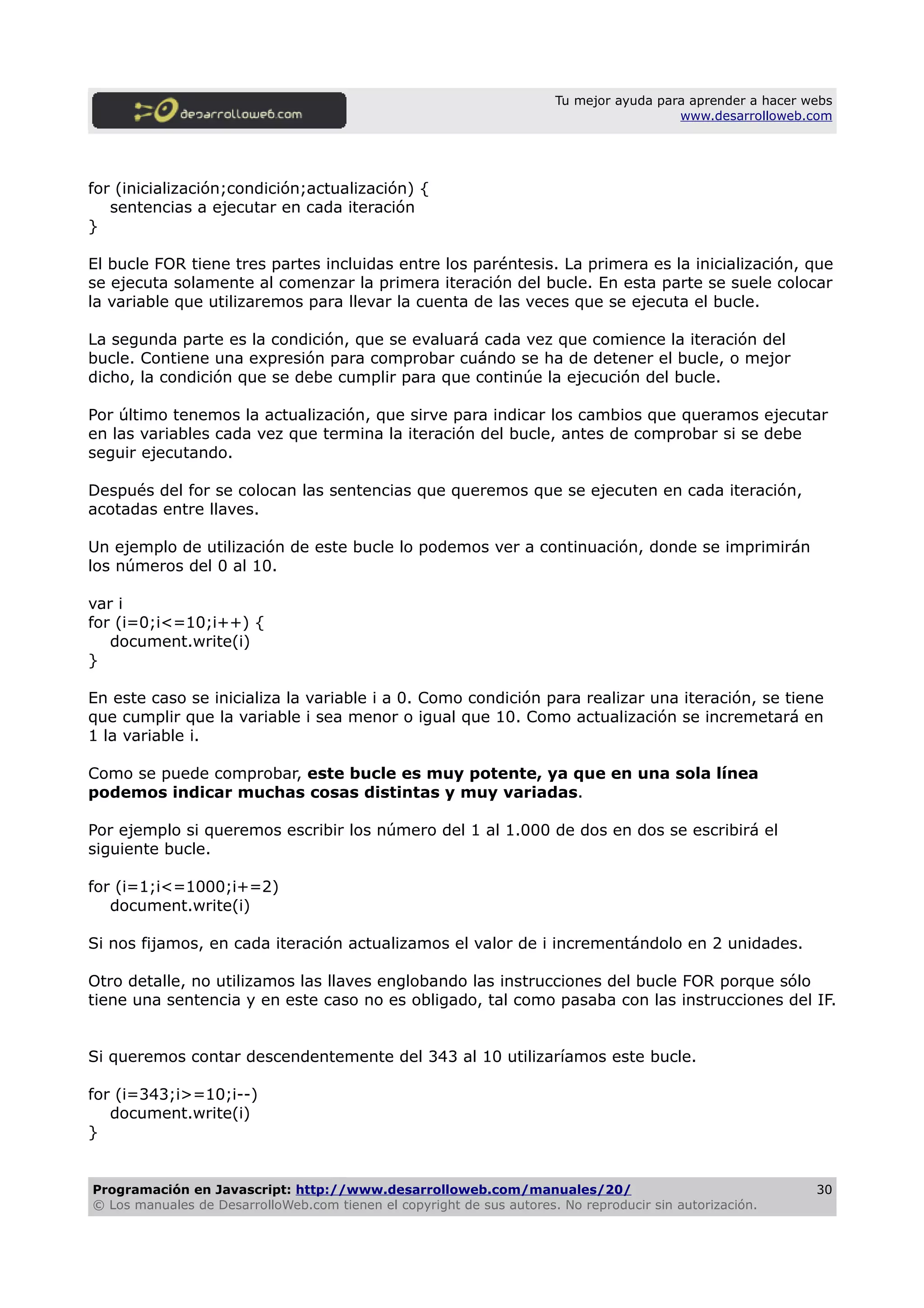 Tu mejor ayuda para aprender a hacer webs
www.desarrolloweb.com
for (inicialización;condición;actualización) {
sentencias a ejecutar en cada iteración
}
El bucle FOR tiene tres partes incluidas entre los paréntesis. La primera es la inicialización, que
se ejecuta solamente al comenzar la primera iteración del bucle. En esta parte se suele colocar
la variable que utilizaremos para llevar la cuenta de las veces que se ejecuta el bucle.
La segunda parte es la condición, que se evaluará cada vez que comience la iteración del
bucle. Contiene una expresión para comprobar cuándo se ha de detener el bucle, o mejor
dicho, la condición que se debe cumplir para que continúe la ejecución del bucle.
Por último tenemos la actualización, que sirve para indicar los cambios que queramos ejecutar
en las variables cada vez que termina la iteración del bucle, antes de comprobar si se debe
seguir ejecutando.
Después del for se colocan las sentencias que queremos que se ejecuten en cada iteración,
acotadas entre llaves.
Un ejemplo de utilización de este bucle lo podemos ver a continuación, donde se imprimirán
los números del 0 al 10.
var i
for (i=0;i<=10;i++) {
document.write(i)
}
En este caso se inicializa la variable i a 0. Como condición para realizar una iteración, se tiene
que cumplir que la variable i sea menor o igual que 10. Como actualización se incremetará en
1 la variable i.
Como se puede comprobar, este bucle es muy potente, ya que en una sola línea
podemos indicar muchas cosas distintas y muy variadas.
Por ejemplo si queremos escribir los número del 1 al 1.000 de dos en dos se escribirá el
siguiente bucle.
for (i=1;i<=1000;i+=2)
document.write(i)
Si nos fijamos, en cada iteración actualizamos el valor de i incrementándolo en 2 unidades.
Otro detalle, no utilizamos las llaves englobando las instrucciones del bucle FOR porque sólo
tiene una sentencia y en este caso no es obligado, tal como pasaba con las instrucciones del IF.
Si queremos contar descendentemente del 343 al 10 utilizaríamos este bucle.
for (i=343;i>=10;i--)
document.write(i)
}
Programación en Javascript: http://www.desarrolloweb.com/manuales/20/
© Los manuales de DesarrolloWeb.com tienen el copyright de sus autores. No reproducir sin autorización.
30
 