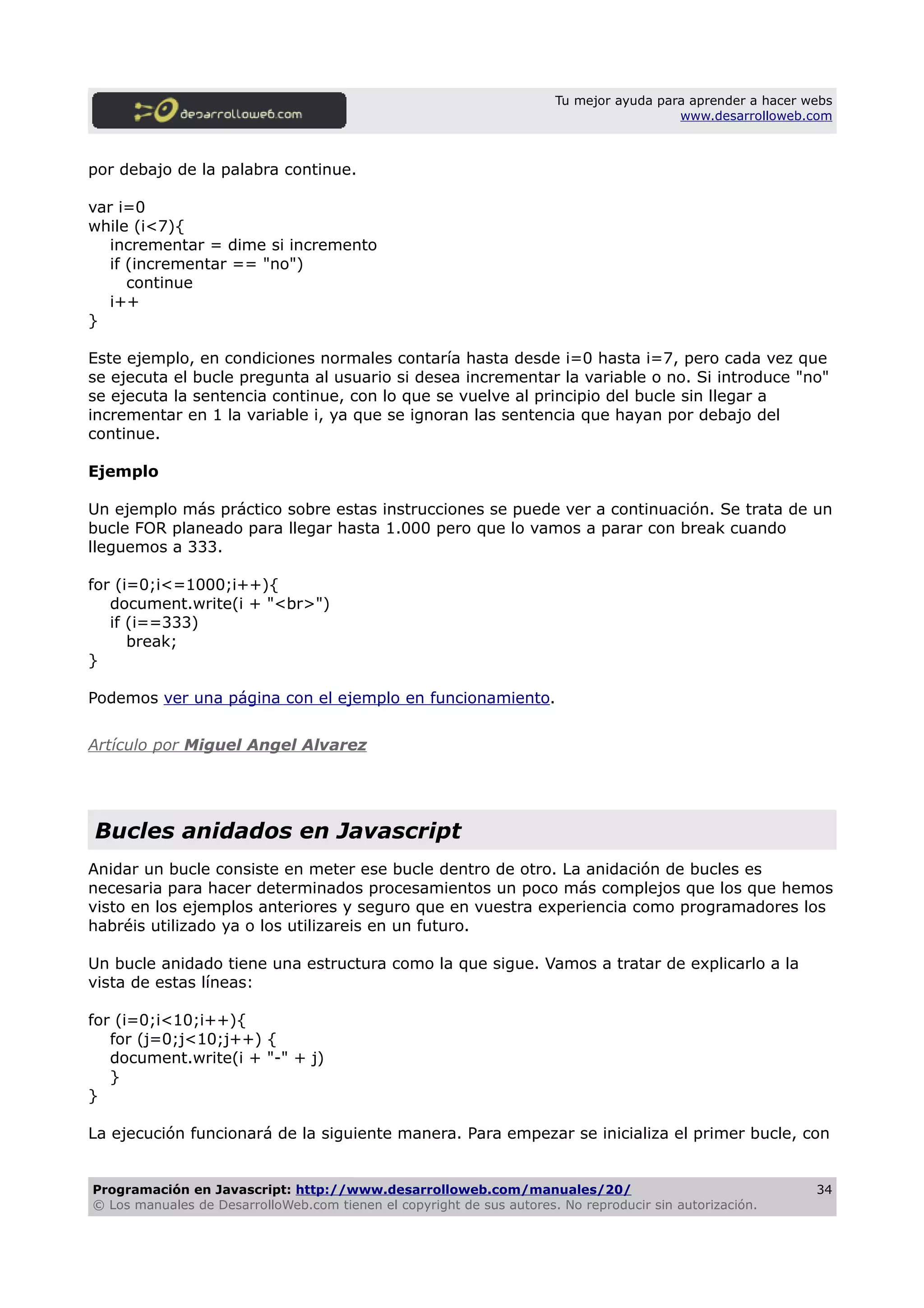 Tu mejor ayuda para aprender a hacer webs
www.desarrolloweb.com
por debajo de la palabra continue.
var i=0
while (i<7){
incrementar = dime si incremento
if (incrementar == "no")
continue
i++
}
Este ejemplo, en condiciones normales contaría hasta desde i=0 hasta i=7, pero cada vez que
se ejecuta el bucle pregunta al usuario si desea incrementar la variable o no. Si introduce "no"
se ejecuta la sentencia continue, con lo que se vuelve al principio del bucle sin llegar a
incrementar en 1 la variable i, ya que se ignoran las sentencia que hayan por debajo del
continue.
Ejemplo
Un ejemplo más práctico sobre estas instrucciones se puede ver a continuación. Se trata de un
bucle FOR planeado para llegar hasta 1.000 pero que lo vamos a parar con break cuando
lleguemos a 333.
for (i=0;i<=1000;i++){
document.write(i + "<br>")
if (i==333)
break;
}
Podemos ver una página con el ejemplo en funcionamiento.
Artículo por Miguel Angel Alvarez
Bucles anidados en Javascript
Anidar un bucle consiste en meter ese bucle dentro de otro. La anidación de bucles es
necesaria para hacer determinados procesamientos un poco más complejos que los que hemos
visto en los ejemplos anteriores y seguro que en vuestra experiencia como programadores los
habréis utilizado ya o los utilizareis en un futuro.
Un bucle anidado tiene una estructura como la que sigue. Vamos a tratar de explicarlo a la
vista de estas líneas:
for (i=0;i<10;i++){
for (j=0;j<10;j++) {
document.write(i + "-" + j)
}
}
La ejecución funcionará de la siguiente manera. Para empezar se inicializa el primer bucle, con
Programación en Javascript: http://www.desarrolloweb.com/manuales/20/
© Los manuales de DesarrolloWeb.com tienen el copyright de sus autores. No reproducir sin autorización.
34
 