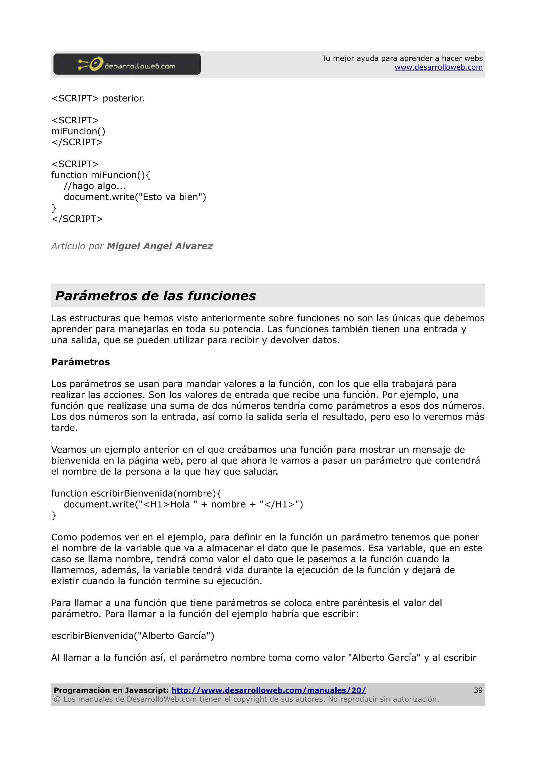 Tu mejor ayuda para aprender a hacer webs
www.desarrolloweb.com
<SCRIPT> posterior.
<SCRIPT>
miFuncion()
</SCRIPT>
<SCRIPT>
function miFuncion(){
//hago algo...
document.write("Esto va bien")
}
</SCRIPT>
Artículo por Miguel Angel Alvarez
Parámetros de las funciones
Las estructuras que hemos visto anteriormente sobre funciones no son las únicas que debemos
aprender para manejarlas en toda su potencia. Las funciones también tienen una entrada y
una salida, que se pueden utilizar para recibir y devolver datos.
Parámetros
Los parámetros se usan para mandar valores a la función, con los que ella trabajará para
realizar las acciones. Son los valores de entrada que recibe una función. Por ejemplo, una
función que realizase una suma de dos números tendría como parámetros a esos dos números.
Los dos números son la entrada, así como la salida sería el resultado, pero eso lo veremos más
tarde.
Veamos un ejemplo anterior en el que creábamos una función para mostrar un mensaje de
bienvenida en la página web, pero al que ahora le vamos a pasar un parámetro que contendrá
el nombre de la persona a la que hay que saludar.
function escribirBienvenida(nombre){
document.write("<H1>Hola " + nombre + "</H1>")
}
Como podemos ver en el ejemplo, para definir en la función un parámetro tenemos que poner
el nombre de la variable que va a almacenar el dato que le pasemos. Esa variable, que en este
caso se llama nombre, tendrá como valor el dato que le pasemos a la función cuando la
llamemos, además, la variable tendrá vida durante la ejecución de la función y dejará de
existir cuando la función termine su ejecución.
Para llamar a una función que tiene parámetros se coloca entre paréntesis el valor del
parámetro. Para llamar a la función del ejemplo habría que escribir:
escribirBienvenida("Alberto García")
Al llamar a la función así, el parámetro nombre toma como valor "Alberto García" y al escribir
Programación en Javascript: http://www.desarrolloweb.com/manuales/20/
© Los manuales de DesarrolloWeb.com tienen el copyright de sus autores. No reproducir sin autorización.
39
 