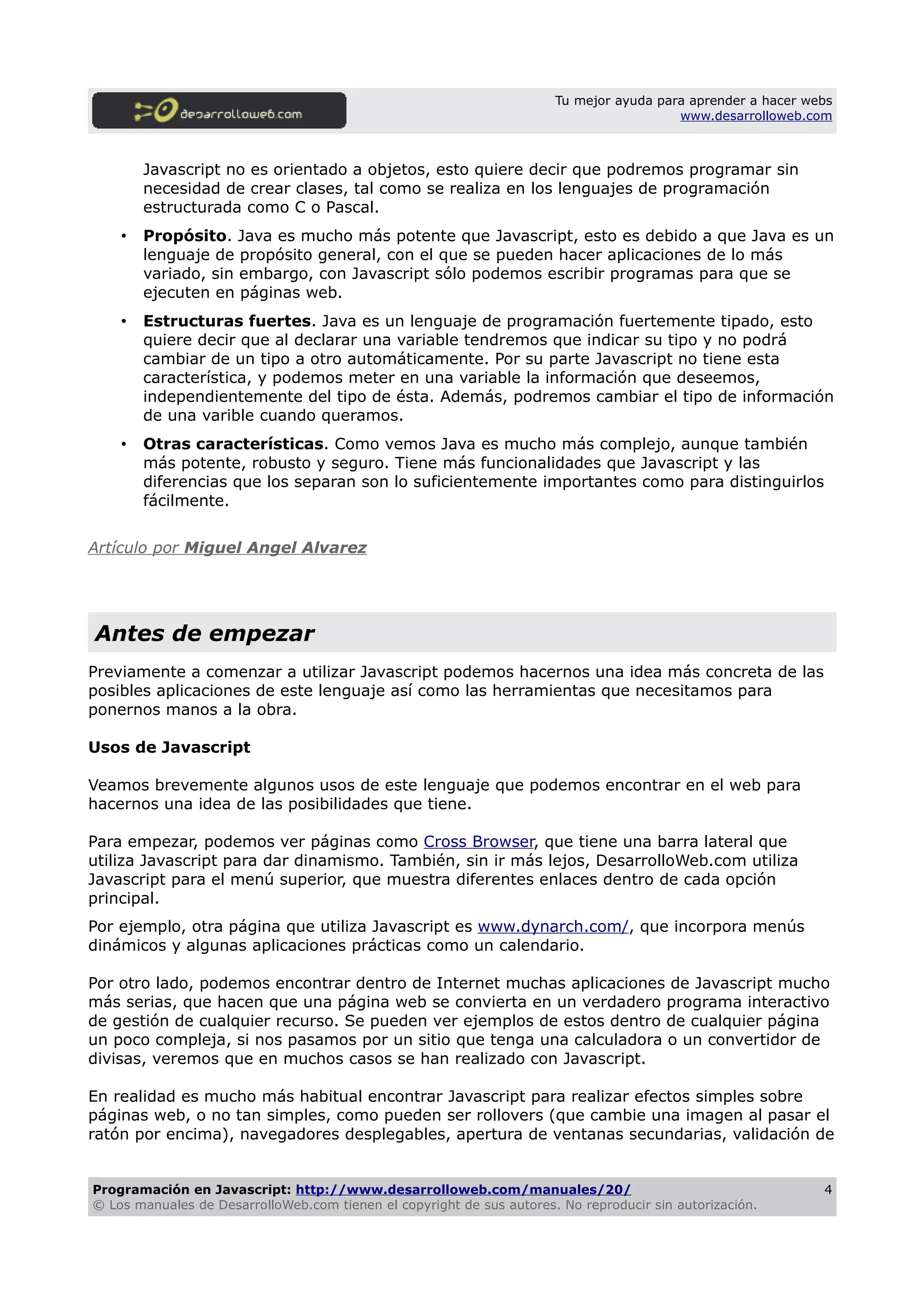 Tu mejor ayuda para aprender a hacer webs
www.desarrolloweb.com
Javascript no es orientado a objetos, esto quiere decir que podremos programar sin
necesidad de crear clases, tal como se realiza en los lenguajes de programación
estructurada como C o Pascal.
• Propósito. Java es mucho más potente que Javascript, esto es debido a que Java es un
lenguaje de propósito general, con el que se pueden hacer aplicaciones de lo más
variado, sin embargo, con Javascript sólo podemos escribir programas para que se
ejecuten en páginas web.
• Estructuras fuertes. Java es un lenguaje de programación fuertemente tipado, esto
quiere decir que al declarar una variable tendremos que indicar su tipo y no podrá
cambiar de un tipo a otro automáticamente. Por su parte Javascript no tiene esta
característica, y podemos meter en una variable la información que deseemos,
independientemente del tipo de ésta. Además, podremos cambiar el tipo de información
de una varible cuando queramos.
• Otras características. Como vemos Java es mucho más complejo, aunque también
más potente, robusto y seguro. Tiene más funcionalidades que Javascript y las
diferencias que los separan son lo suficientemente importantes como para distinguirlos
fácilmente.
Artículo por Miguel Angel Alvarez
Antes de empezar
Previamente a comenzar a utilizar Javascript podemos hacernos una idea más concreta de las
posibles aplicaciones de este lenguaje así como las herramientas que necesitamos para
ponernos manos a la obra.
Usos de Javascript
Veamos brevemente algunos usos de este lenguaje que podemos encontrar en el web para
hacernos una idea de las posibilidades que tiene.
Para empezar, podemos ver páginas como Cross Browser, que tiene una barra lateral que
utiliza Javascript para dar dinamismo. También, sin ir más lejos, DesarrolloWeb.com utiliza
Javascript para el menú superior, que muestra diferentes enlaces dentro de cada opción
principal.
Por ejemplo, otra página que utiliza Javascript es www.dynarch.com/, que incorpora menús
dinámicos y algunas aplicaciones prácticas como un calendario.
Por otro lado, podemos encontrar dentro de Internet muchas aplicaciones de Javascript mucho
más serias, que hacen que una página web se convierta en un verdadero programa interactivo
de gestión de cualquier recurso. Se pueden ver ejemplos de estos dentro de cualquier página
un poco compleja, si nos pasamos por un sitio que tenga una calculadora o un convertidor de
divisas, veremos que en muchos casos se han realizado con Javascript.
En realidad es mucho más habitual encontrar Javascript para realizar efectos simples sobre
páginas web, o no tan simples, como pueden ser rollovers (que cambie una imagen al pasar el
ratón por encima), navegadores desplegables, apertura de ventanas secundarias, validación de
Programación en Javascript: http://www.desarrolloweb.com/manuales/20/
© Los manuales de DesarrolloWeb.com tienen el copyright de sus autores. No reproducir sin autorización.
4
 