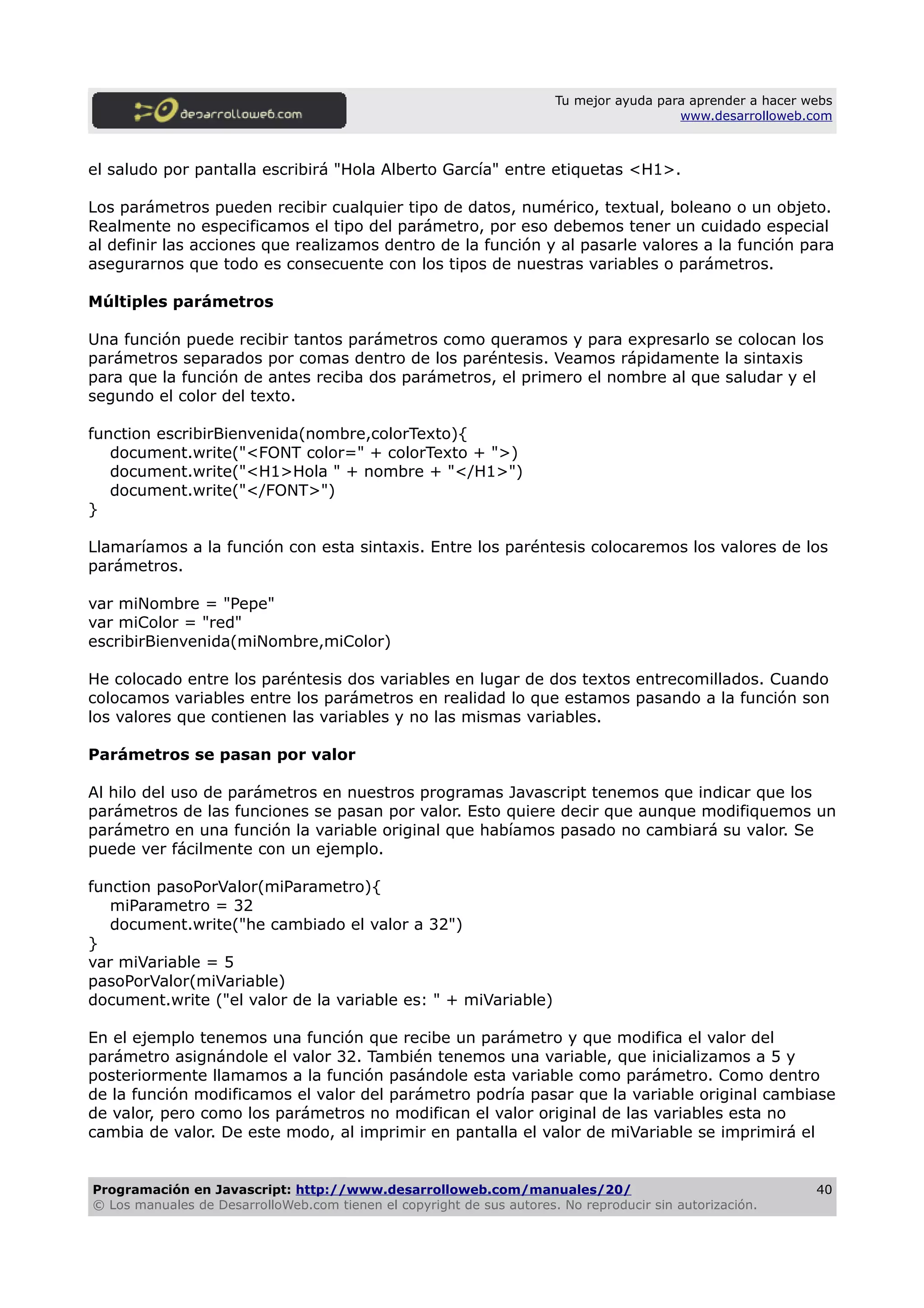 Tu mejor ayuda para aprender a hacer webs
www.desarrolloweb.com
el saludo por pantalla escribirá "Hola Alberto García" entre etiquetas <H1>.
Los parámetros pueden recibir cualquier tipo de datos, numérico, textual, boleano o un objeto.
Realmente no especificamos el tipo del parámetro, por eso debemos tener un cuidado especial
al definir las acciones que realizamos dentro de la función y al pasarle valores a la función para
asegurarnos que todo es consecuente con los tipos de nuestras variables o parámetros.
Múltiples parámetros
Una función puede recibir tantos parámetros como queramos y para expresarlo se colocan los
parámetros separados por comas dentro de los paréntesis. Veamos rápidamente la sintaxis
para que la función de antes reciba dos parámetros, el primero el nombre al que saludar y el
segundo el color del texto.
function escribirBienvenida(nombre,colorTexto){
document.write("<FONT color=" + colorTexto + ">)
document.write("<H1>Hola " + nombre + "</H1>")
document.write("</FONT>")
}
Llamaríamos a la función con esta sintaxis. Entre los paréntesis colocaremos los valores de los
parámetros.
var miNombre = "Pepe"
var miColor = "red"
escribirBienvenida(miNombre,miColor)
He colocado entre los paréntesis dos variables en lugar de dos textos entrecomillados. Cuando
colocamos variables entre los parámetros en realidad lo que estamos pasando a la función son
los valores que contienen las variables y no las mismas variables.
Parámetros se pasan por valor
Al hilo del uso de parámetros en nuestros programas Javascript tenemos que indicar que los
parámetros de las funciones se pasan por valor. Esto quiere decir que aunque modifiquemos un
parámetro en una función la variable original que habíamos pasado no cambiará su valor. Se
puede ver fácilmente con un ejemplo.
function pasoPorValor(miParametro){
miParametro = 32
document.write("he cambiado el valor a 32")
}
var miVariable = 5
pasoPorValor(miVariable)
document.write ("el valor de la variable es: " + miVariable)
En el ejemplo tenemos una función que recibe un parámetro y que modifica el valor del
parámetro asignándole el valor 32. También tenemos una variable, que inicializamos a 5 y
posteriormente llamamos a la función pasándole esta variable como parámetro. Como dentro
de la función modificamos el valor del parámetro podría pasar que la variable original cambiase
de valor, pero como los parámetros no modifican el valor original de las variables esta no
cambia de valor. De este modo, al imprimir en pantalla el valor de miVariable se imprimirá el
Programación en Javascript: http://www.desarrolloweb.com/manuales/20/
© Los manuales de DesarrolloWeb.com tienen el copyright de sus autores. No reproducir sin autorización.
40
 