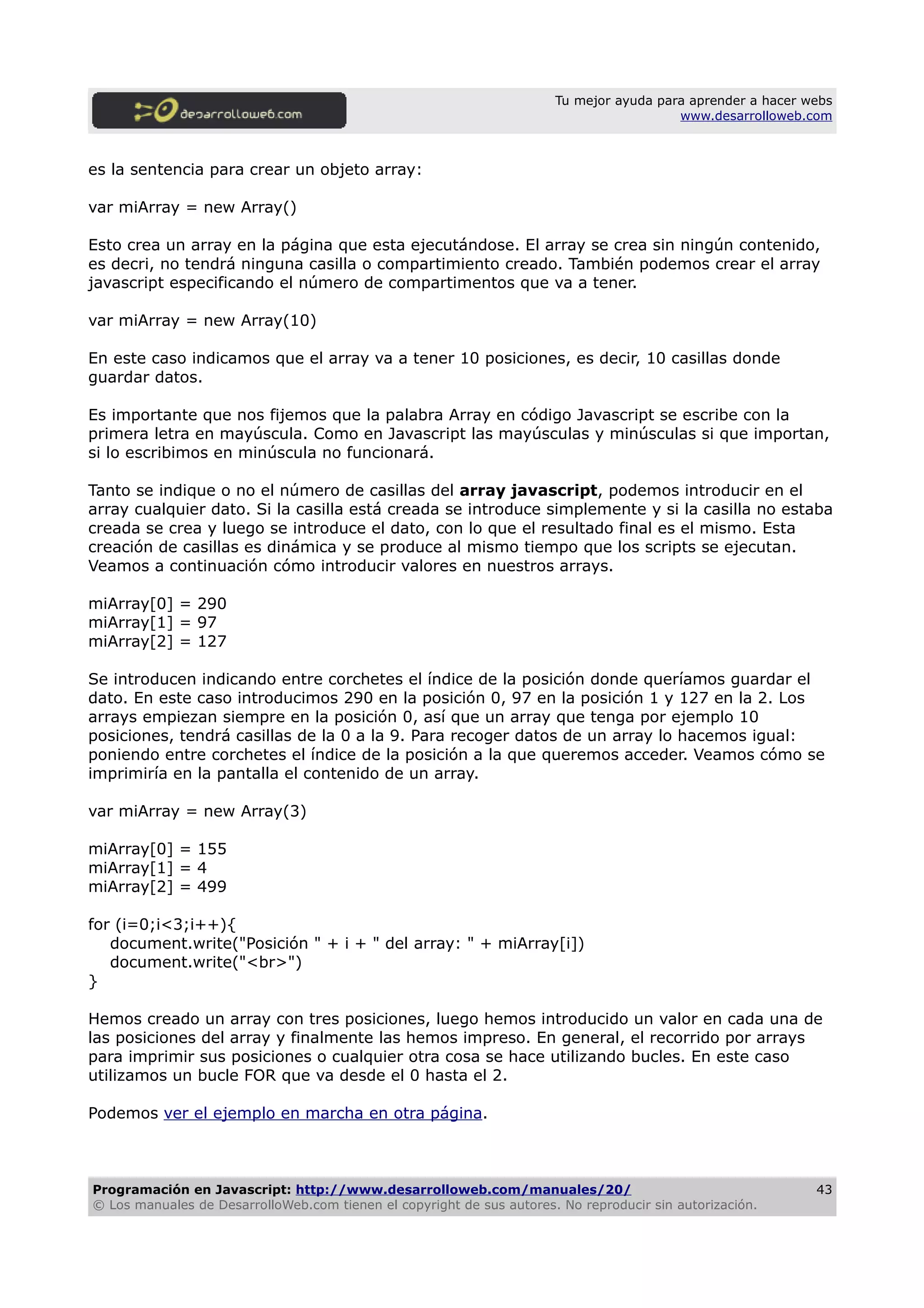 Tu mejor ayuda para aprender a hacer webs
www.desarrolloweb.com
es la sentencia para crear un objeto array:
var miArray = new Array()
Esto crea un array en la página que esta ejecutándose. El array se crea sin ningún contenido,
es decri, no tendrá ninguna casilla o compartimiento creado. También podemos crear el array
javascript especificando el número de compartimentos que va a tener.
var miArray = new Array(10)
En este caso indicamos que el array va a tener 10 posiciones, es decir, 10 casillas donde
guardar datos.
Es importante que nos fijemos que la palabra Array en código Javascript se escribe con la
primera letra en mayúscula. Como en Javascript las mayúsculas y minúsculas si que importan,
si lo escribimos en minúscula no funcionará.
Tanto se indique o no el número de casillas del array javascript, podemos introducir en el
array cualquier dato. Si la casilla está creada se introduce simplemente y si la casilla no estaba
creada se crea y luego se introduce el dato, con lo que el resultado final es el mismo. Esta
creación de casillas es dinámica y se produce al mismo tiempo que los scripts se ejecutan.
Veamos a continuación cómo introducir valores en nuestros arrays.
miArray[0] = 290
miArray[1] = 97
miArray[2] = 127
Se introducen indicando entre corchetes el índice de la posición donde queríamos guardar el
dato. En este caso introducimos 290 en la posición 0, 97 en la posición 1 y 127 en la 2. Los
arrays empiezan siempre en la posición 0, así que un array que tenga por ejemplo 10
posiciones, tendrá casillas de la 0 a la 9. Para recoger datos de un array lo hacemos igual:
poniendo entre corchetes el índice de la posición a la que queremos acceder. Veamos cómo se
imprimiría en la pantalla el contenido de un array.
var miArray = new Array(3)
miArray[0] = 155
miArray[1] = 4
miArray[2] = 499
for (i=0;i<3;i++){
document.write("Posición " + i + " del array: " + miArray[i])
document.write("<br>")
}
Hemos creado un array con tres posiciones, luego hemos introducido un valor en cada una de
las posiciones del array y finalmente las hemos impreso. En general, el recorrido por arrays
para imprimir sus posiciones o cualquier otra cosa se hace utilizando bucles. En este caso
utilizamos un bucle FOR que va desde el 0 hasta el 2.
Podemos ver el ejemplo en marcha en otra página.
Programación en Javascript: http://www.desarrolloweb.com/manuales/20/
© Los manuales de DesarrolloWeb.com tienen el copyright de sus autores. No reproducir sin autorización.
43
 