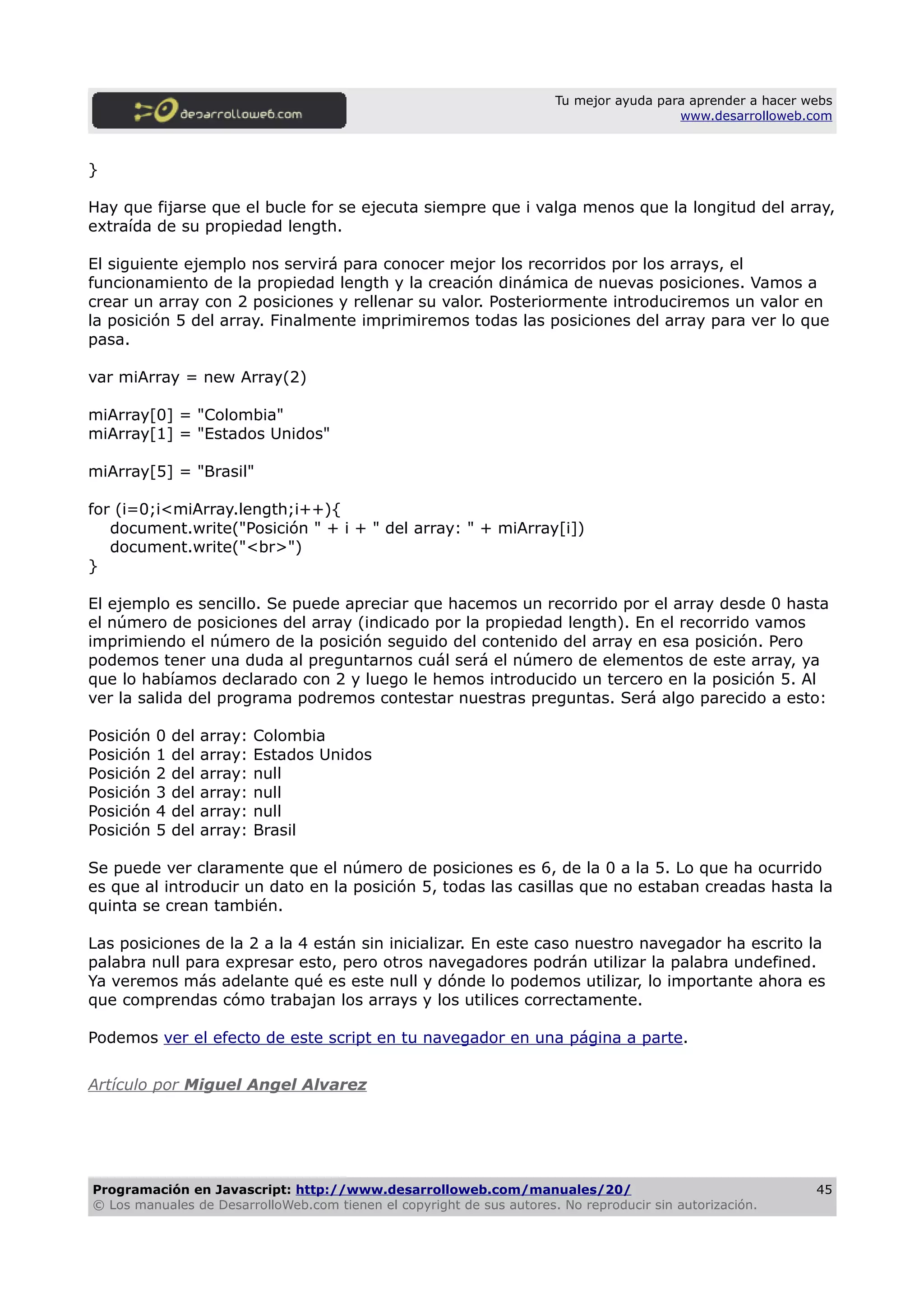 Tu mejor ayuda para aprender a hacer webs
www.desarrolloweb.com
}
Hay que fijarse que el bucle for se ejecuta siempre que i valga menos que la longitud del array,
extraída de su propiedad length.
El siguiente ejemplo nos servirá para conocer mejor los recorridos por los arrays, el
funcionamiento de la propiedad length y la creación dinámica de nuevas posiciones. Vamos a
crear un array con 2 posiciones y rellenar su valor. Posteriormente introduciremos un valor en
la posición 5 del array. Finalmente imprimiremos todas las posiciones del array para ver lo que
pasa.
var miArray = new Array(2)
miArray[0] = "Colombia"
miArray[1] = "Estados Unidos"
miArray[5] = "Brasil"
for (i=0;i<miArray.length;i++){
document.write("Posición " + i + " del array: " + miArray[i])
document.write("<br>")
}
El ejemplo es sencillo. Se puede apreciar que hacemos un recorrido por el array desde 0 hasta
el número de posiciones del array (indicado por la propiedad length). En el recorrido vamos
imprimiendo el número de la posición seguido del contenido del array en esa posición. Pero
podemos tener una duda al preguntarnos cuál será el número de elementos de este array, ya
que lo habíamos declarado con 2 y luego le hemos introducido un tercero en la posición 5. Al
ver la salida del programa podremos contestar nuestras preguntas. Será algo parecido a esto:
Posición 0 del array: Colombia
Posición 1 del array: Estados Unidos
Posición 2 del array: null
Posición 3 del array: null
Posición 4 del array: null
Posición 5 del array: Brasil
Se puede ver claramente que el número de posiciones es 6, de la 0 a la 5. Lo que ha ocurrido
es que al introducir un dato en la posición 5, todas las casillas que no estaban creadas hasta la
quinta se crean también.
Las posiciones de la 2 a la 4 están sin inicializar. En este caso nuestro navegador ha escrito la
palabra null para expresar esto, pero otros navegadores podrán utilizar la palabra undefined.
Ya veremos más adelante qué es este null y dónde lo podemos utilizar, lo importante ahora es
que comprendas cómo trabajan los arrays y los utilices correctamente.
Podemos ver el efecto de este script en tu navegador en una página a parte.
Artículo por Miguel Angel Alvarez
Programación en Javascript: http://www.desarrolloweb.com/manuales/20/
© Los manuales de DesarrolloWeb.com tienen el copyright de sus autores. No reproducir sin autorización.
45
 