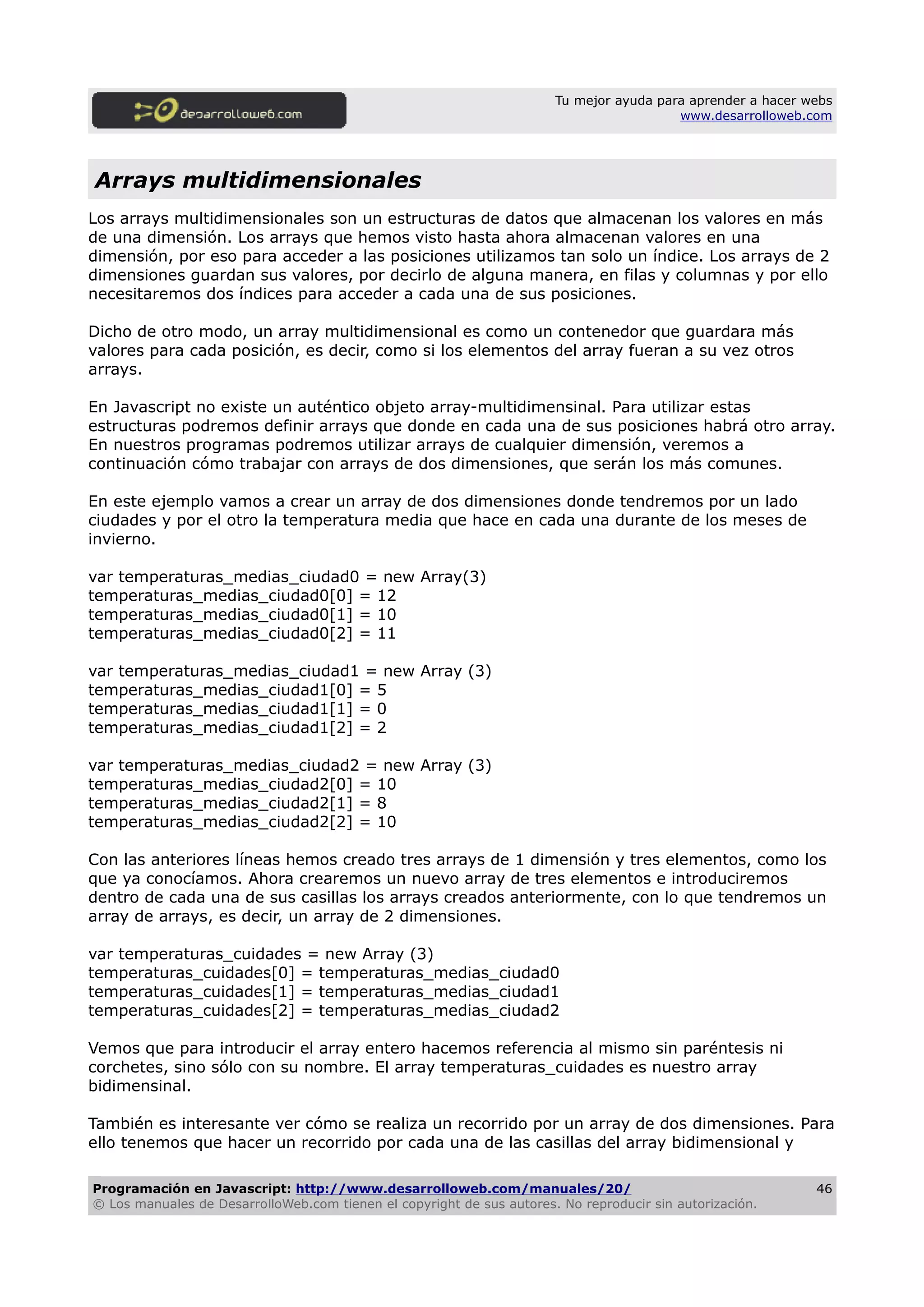 Tu mejor ayuda para aprender a hacer webs
www.desarrolloweb.com
Arrays multidimensionales
Los arrays multidimensionales son un estructuras de datos que almacenan los valores en más
de una dimensión. Los arrays que hemos visto hasta ahora almacenan valores en una
dimensión, por eso para acceder a las posiciones utilizamos tan solo un índice. Los arrays de 2
dimensiones guardan sus valores, por decirlo de alguna manera, en filas y columnas y por ello
necesitaremos dos índices para acceder a cada una de sus posiciones.
Dicho de otro modo, un array multidimensional es como un contenedor que guardara más
valores para cada posición, es decir, como si los elementos del array fueran a su vez otros
arrays.
En Javascript no existe un auténtico objeto array-multidimensinal. Para utilizar estas
estructuras podremos definir arrays que donde en cada una de sus posiciones habrá otro array.
En nuestros programas podremos utilizar arrays de cualquier dimensión, veremos a
continuación cómo trabajar con arrays de dos dimensiones, que serán los más comunes.
En este ejemplo vamos a crear un array de dos dimensiones donde tendremos por un lado
ciudades y por el otro la temperatura media que hace en cada una durante de los meses de
invierno.
var temperaturas_medias_ciudad0 = new Array(3)
temperaturas_medias_ciudad0[0] = 12
temperaturas_medias_ciudad0[1] = 10
temperaturas_medias_ciudad0[2] = 11
var temperaturas_medias_ciudad1 = new Array (3)
temperaturas_medias_ciudad1[0] = 5
temperaturas_medias_ciudad1[1] = 0
temperaturas_medias_ciudad1[2] = 2
var temperaturas_medias_ciudad2 = new Array (3)
temperaturas_medias_ciudad2[0] = 10
temperaturas_medias_ciudad2[1] = 8
temperaturas_medias_ciudad2[2] = 10
Con las anteriores líneas hemos creado tres arrays de 1 dimensión y tres elementos, como los
que ya conocíamos. Ahora crearemos un nuevo array de tres elementos e introduciremos
dentro de cada una de sus casillas los arrays creados anteriormente, con lo que tendremos un
array de arrays, es decir, un array de 2 dimensiones.
var temperaturas_cuidades = new Array (3)
temperaturas_cuidades[0] = temperaturas_medias_ciudad0
temperaturas_cuidades[1] = temperaturas_medias_ciudad1
temperaturas_cuidades[2] = temperaturas_medias_ciudad2
Vemos que para introducir el array entero hacemos referencia al mismo sin paréntesis ni
corchetes, sino sólo con su nombre. El array temperaturas_cuidades es nuestro array
bidimensinal.
También es interesante ver cómo se realiza un recorrido por un array de dos dimensiones. Para
ello tenemos que hacer un recorrido por cada una de las casillas del array bidimensional y
Programación en Javascript: http://www.desarrolloweb.com/manuales/20/
© Los manuales de DesarrolloWeb.com tienen el copyright de sus autores. No reproducir sin autorización.
46
 