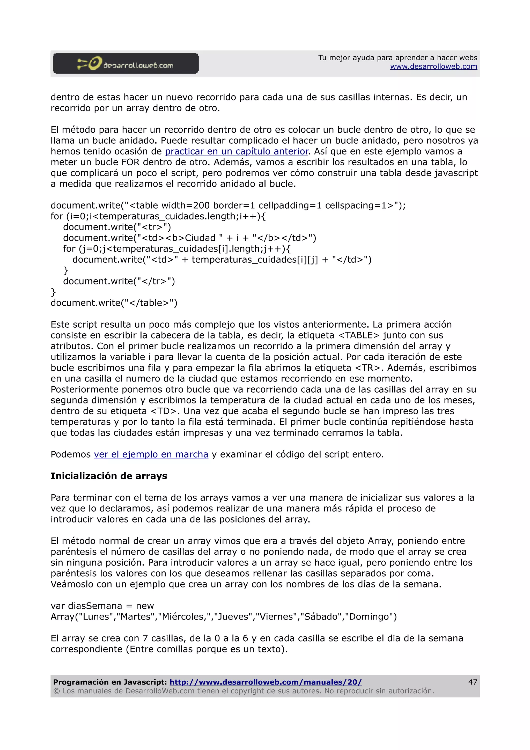 Tu mejor ayuda para aprender a hacer webs
www.desarrolloweb.com
dentro de estas hacer un nuevo recorrido para cada una de sus casillas internas. Es decir, un
recorrido por un array dentro de otro.
El método para hacer un recorrido dentro de otro es colocar un bucle dentro de otro, lo que se
llama un bucle anidado. Puede resultar complicado el hacer un bucle anidado, pero nosotros ya
hemos tenido ocasión de practicar en un capítulo anterior. Así que en este ejemplo vamos a
meter un bucle FOR dentro de otro. Además, vamos a escribir los resultados en una tabla, lo
que complicará un poco el script, pero podremos ver cómo construir una tabla desde javascript
a medida que realizamos el recorrido anidado al bucle.
document.write("<table width=200 border=1 cellpadding=1 cellspacing=1>");
for (i=0;i<temperaturas_cuidades.length;i++){
document.write("<tr>")
document.write("<td><b>Ciudad " + i + "</b></td>")
for (j=0;j<temperaturas_cuidades[i].length;j++){
document.write("<td>" + temperaturas_cuidades[i][j] + "</td>")
}
document.write("</tr>")
}
document.write("</table>")
Este script resulta un poco más complejo que los vistos anteriormente. La primera acción
consiste en escribir la cabecera de la tabla, es decir, la etiqueta <TABLE> junto con sus
atributos. Con el primer bucle realizamos un recorrido a la primera dimensión del array y
utilizamos la variable i para llevar la cuenta de la posición actual. Por cada iteración de este
bucle escribimos una fila y para empezar la fila abrimos la etiqueta <TR>. Además, escribimos
en una casilla el numero de la ciudad que estamos recorriendo en ese momento.
Posteriormente ponemos otro bucle que va recorriendo cada una de las casillas del array en su
segunda dimensión y escribimos la temperatura de la ciudad actual en cada uno de los meses,
dentro de su etiqueta <TD>. Una vez que acaba el segundo bucle se han impreso las tres
temperaturas y por lo tanto la fila está terminada. El primer bucle continúa repitiéndose hasta
que todas las ciudades están impresas y una vez terminado cerramos la tabla.
Podemos ver el ejemplo en marcha y examinar el código del script entero.
Inicialización de arrays
Para terminar con el tema de los arrays vamos a ver una manera de inicializar sus valores a la
vez que lo declaramos, así podemos realizar de una manera más rápida el proceso de
introducir valores en cada una de las posiciones del array.
El método normal de crear un array vimos que era a través del objeto Array, poniendo entre
paréntesis el número de casillas del array o no poniendo nada, de modo que el array se crea
sin ninguna posición. Para introducir valores a un array se hace igual, pero poniendo entre los
paréntesis los valores con los que deseamos rellenar las casillas separados por coma.
Veámoslo con un ejemplo que crea un array con los nombres de los días de la semana.
var diasSemana = new
Array("Lunes","Martes","Miércoles,","Jueves","Viernes","Sábado","Domingo")
El array se crea con 7 casillas, de la 0 a la 6 y en cada casilla se escribe el dia de la semana
correspondiente (Entre comillas porque es un texto).
Programación en Javascript: http://www.desarrolloweb.com/manuales/20/
© Los manuales de DesarrolloWeb.com tienen el copyright de sus autores. No reproducir sin autorización.
47
 