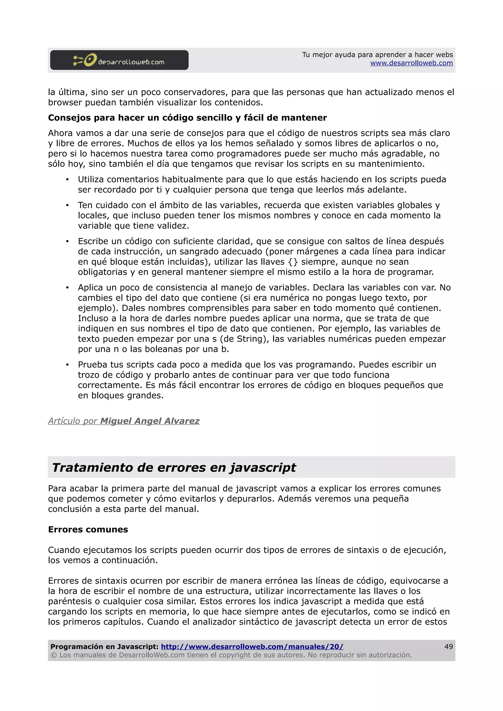 Tu mejor ayuda para aprender a hacer webs
www.desarrolloweb.com
la última, sino ser un poco conservadores, para que las personas que han actualizado menos el
browser puedan también visualizar los contenidos.
Consejos para hacer un código sencillo y fácil de mantener
Ahora vamos a dar una serie de consejos para que el código de nuestros scripts sea más claro
y libre de errores. Muchos de ellos ya los hemos señalado y somos libres de aplicarlos o no,
pero si lo hacemos nuestra tarea como programadores puede ser mucho más agradable, no
sólo hoy, sino también el día que tengamos que revisar los scripts en su mantenimiento.
• Utiliza comentarios habitualmente para que lo que estás haciendo en los scripts pueda
ser recordado por ti y cualquier persona que tenga que leerlos más adelante.
• Ten cuidado con el ámbito de las variables, recuerda que existen variables globales y
locales, que incluso pueden tener los mismos nombres y conoce en cada momento la
variable que tiene validez.
• Escribe un código con suficiente claridad, que se consigue con saltos de línea después
de cada instrucción, un sangrado adecuado (poner márgenes a cada línea para indicar
en qué bloque están incluidas), utilizar las llaves {} siempre, aunque no sean
obligatorias y en general mantener siempre el mismo estilo a la hora de programar.
• Aplica un poco de consistencia al manejo de variables. Declara las variables con var. No
cambies el tipo del dato que contiene (si era numérica no pongas luego texto, por
ejemplo). Dales nombres comprensibles para saber en todo momento qué contienen.
Incluso a la hora de darles nombre puedes aplicar una norma, que se trata de que
indiquen en sus nombres el tipo de dato que contienen. Por ejemplo, las variables de
texto pueden empezar por una s (de String), las variables numéricas pueden empezar
por una n o las boleanas por una b.
• Prueba tus scripts cada poco a medida que los vas programando. Puedes escribir un
trozo de código y probarlo antes de continuar para ver que todo funciona
correctamente. Es más fácil encontrar los errores de código en bloques pequeños que
en bloques grandes.
Artículo por Miguel Angel Alvarez
Tratamiento de errores en javascript
Para acabar la primera parte del manual de javascript vamos a explicar los errores comunes
que podemos cometer y cómo evitarlos y depurarlos. Además veremos una pequeña
conclusión a esta parte del manual.
Errores comunes
Cuando ejecutamos los scripts pueden ocurrir dos tipos de errores de sintaxis o de ejecución,
los vemos a continuación.
Errores de sintaxis ocurren por escribir de manera errónea las líneas de código, equivocarse a
la hora de escribir el nombre de una estructura, utilizar incorrectamente las llaves o los
paréntesis o cualquier cosa similar. Estos errores los indica javascript a medida que está
cargando los scripts en memoria, lo que hace siempre antes de ejecutarlos, como se indicó en
los primeros capítulos. Cuando el analizador sintáctico de javascript detecta un error de estos
Programación en Javascript: http://www.desarrolloweb.com/manuales/20/
© Los manuales de DesarrolloWeb.com tienen el copyright de sus autores. No reproducir sin autorización.
49
 