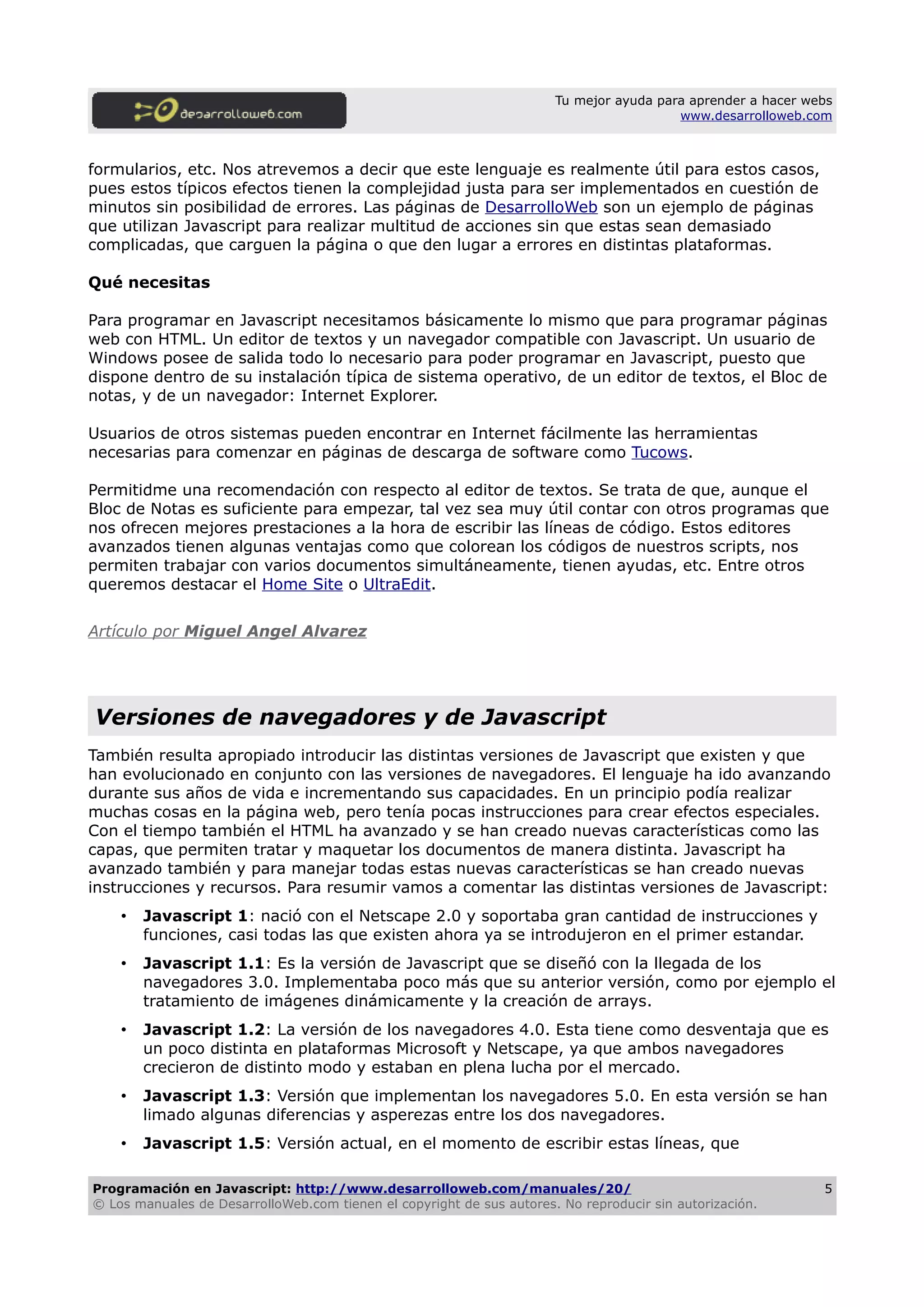 Tu mejor ayuda para aprender a hacer webs
www.desarrolloweb.com
formularios, etc. Nos atrevemos a decir que este lenguaje es realmente útil para estos casos,
pues estos típicos efectos tienen la complejidad justa para ser implementados en cuestión de
minutos sin posibilidad de errores. Las páginas de DesarrolloWeb son un ejemplo de páginas
que utilizan Javascript para realizar multitud de acciones sin que estas sean demasiado
complicadas, que carguen la página o que den lugar a errores en distintas plataformas.
Qué necesitas
Para programar en Javascript necesitamos básicamente lo mismo que para programar páginas
web con HTML. Un editor de textos y un navegador compatible con Javascript. Un usuario de
Windows posee de salida todo lo necesario para poder programar en Javascript, puesto que
dispone dentro de su instalación típica de sistema operativo, de un editor de textos, el Bloc de
notas, y de un navegador: Internet Explorer.
Usuarios de otros sistemas pueden encontrar en Internet fácilmente las herramientas
necesarias para comenzar en páginas de descarga de software como Tucows.
Permitidme una recomendación con respecto al editor de textos. Se trata de que, aunque el
Bloc de Notas es suficiente para empezar, tal vez sea muy útil contar con otros programas que
nos ofrecen mejores prestaciones a la hora de escribir las líneas de código. Estos editores
avanzados tienen algunas ventajas como que colorean los códigos de nuestros scripts, nos
permiten trabajar con varios documentos simultáneamente, tienen ayudas, etc. Entre otros
queremos destacar el Home Site o UltraEdit.
Artículo por Miguel Angel Alvarez
Versiones de navegadores y de Javascript
También resulta apropiado introducir las distintas versiones de Javascript que existen y que
han evolucionado en conjunto con las versiones de navegadores. El lenguaje ha ido avanzando
durante sus años de vida e incrementando sus capacidades. En un principio podía realizar
muchas cosas en la página web, pero tenía pocas instrucciones para crear efectos especiales.
Con el tiempo también el HTML ha avanzado y se han creado nuevas características como las
capas, que permiten tratar y maquetar los documentos de manera distinta. Javascript ha
avanzado también y para manejar todas estas nuevas características se han creado nuevas
instrucciones y recursos. Para resumir vamos a comentar las distintas versiones de Javascript:
• Javascript 1: nació con el Netscape 2.0 y soportaba gran cantidad de instrucciones y
funciones, casi todas las que existen ahora ya se introdujeron en el primer estandar.
• Javascript 1.1: Es la versión de Javascript que se diseñó con la llegada de los
navegadores 3.0. Implementaba poco más que su anterior versión, como por ejemplo el
tratamiento de imágenes dinámicamente y la creación de arrays.
• Javascript 1.2: La versión de los navegadores 4.0. Esta tiene como desventaja que es
un poco distinta en plataformas Microsoft y Netscape, ya que ambos navegadores
crecieron de distinto modo y estaban en plena lucha por el mercado.
• Javascript 1.3: Versión que implementan los navegadores 5.0. En esta versión se han
limado algunas diferencias y asperezas entre los dos navegadores.
• Javascript 1.5: Versión actual, en el momento de escribir estas líneas, que
Programación en Javascript: http://www.desarrolloweb.com/manuales/20/
© Los manuales de DesarrolloWeb.com tienen el copyright de sus autores. No reproducir sin autorización.
5
 