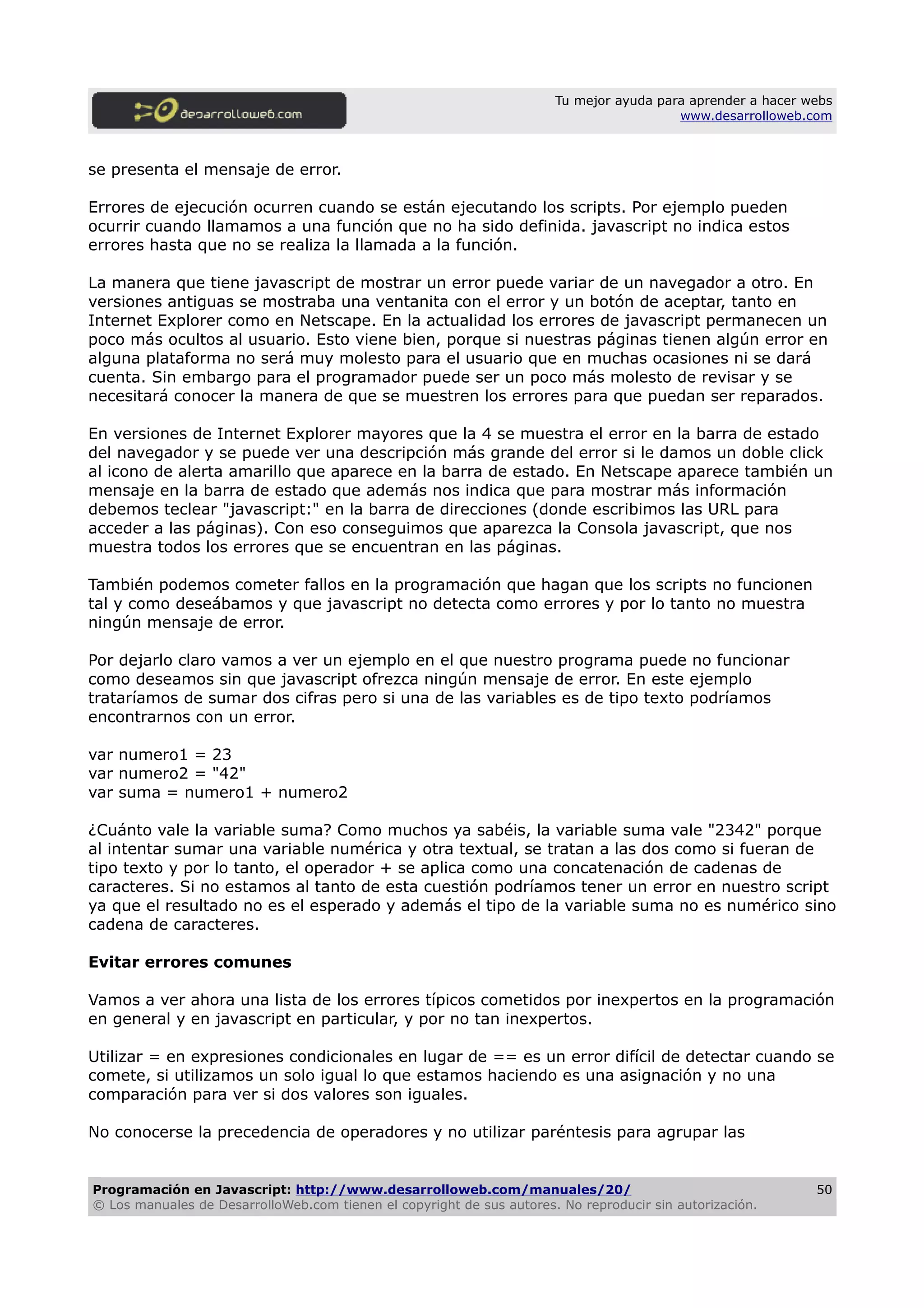 Tu mejor ayuda para aprender a hacer webs
www.desarrolloweb.com
se presenta el mensaje de error.
Errores de ejecución ocurren cuando se están ejecutando los scripts. Por ejemplo pueden
ocurrir cuando llamamos a una función que no ha sido definida. javascript no indica estos
errores hasta que no se realiza la llamada a la función.
La manera que tiene javascript de mostrar un error puede variar de un navegador a otro. En
versiones antiguas se mostraba una ventanita con el error y un botón de aceptar, tanto en
Internet Explorer como en Netscape. En la actualidad los errores de javascript permanecen un
poco más ocultos al usuario. Esto viene bien, porque si nuestras páginas tienen algún error en
alguna plataforma no será muy molesto para el usuario que en muchas ocasiones ni se dará
cuenta. Sin embargo para el programador puede ser un poco más molesto de revisar y se
necesitará conocer la manera de que se muestren los errores para que puedan ser reparados.
En versiones de Internet Explorer mayores que la 4 se muestra el error en la barra de estado
del navegador y se puede ver una descripción más grande del error si le damos un doble click
al icono de alerta amarillo que aparece en la barra de estado. En Netscape aparece también un
mensaje en la barra de estado que además nos indica que para mostrar más información
debemos teclear "javascript:" en la barra de direcciones (donde escribimos las URL para
acceder a las páginas). Con eso conseguimos que aparezca la Consola javascript, que nos
muestra todos los errores que se encuentran en las páginas.
También podemos cometer fallos en la programación que hagan que los scripts no funcionen
tal y como deseábamos y que javascript no detecta como errores y por lo tanto no muestra
ningún mensaje de error.
Por dejarlo claro vamos a ver un ejemplo en el que nuestro programa puede no funcionar
como deseamos sin que javascript ofrezca ningún mensaje de error. En este ejemplo
trataríamos de sumar dos cifras pero si una de las variables es de tipo texto podríamos
encontrarnos con un error.
var numero1 = 23
var numero2 = "42"
var suma = numero1 + numero2
¿Cuánto vale la variable suma? Como muchos ya sabéis, la variable suma vale "2342" porque
al intentar sumar una variable numérica y otra textual, se tratan a las dos como si fueran de
tipo texto y por lo tanto, el operador + se aplica como una concatenación de cadenas de
caracteres. Si no estamos al tanto de esta cuestión podríamos tener un error en nuestro script
ya que el resultado no es el esperado y además el tipo de la variable suma no es numérico sino
cadena de caracteres.
Evitar errores comunes
Vamos a ver ahora una lista de los errores típicos cometidos por inexpertos en la programación
en general y en javascript en particular, y por no tan inexpertos.
Utilizar = en expresiones condicionales en lugar de == es un error difícil de detectar cuando se
comete, si utilizamos un solo igual lo que estamos haciendo es una asignación y no una
comparación para ver si dos valores son iguales.
No conocerse la precedencia de operadores y no utilizar paréntesis para agrupar las
Programación en Javascript: http://www.desarrolloweb.com/manuales/20/
© Los manuales de DesarrolloWeb.com tienen el copyright de sus autores. No reproducir sin autorización.
50
 