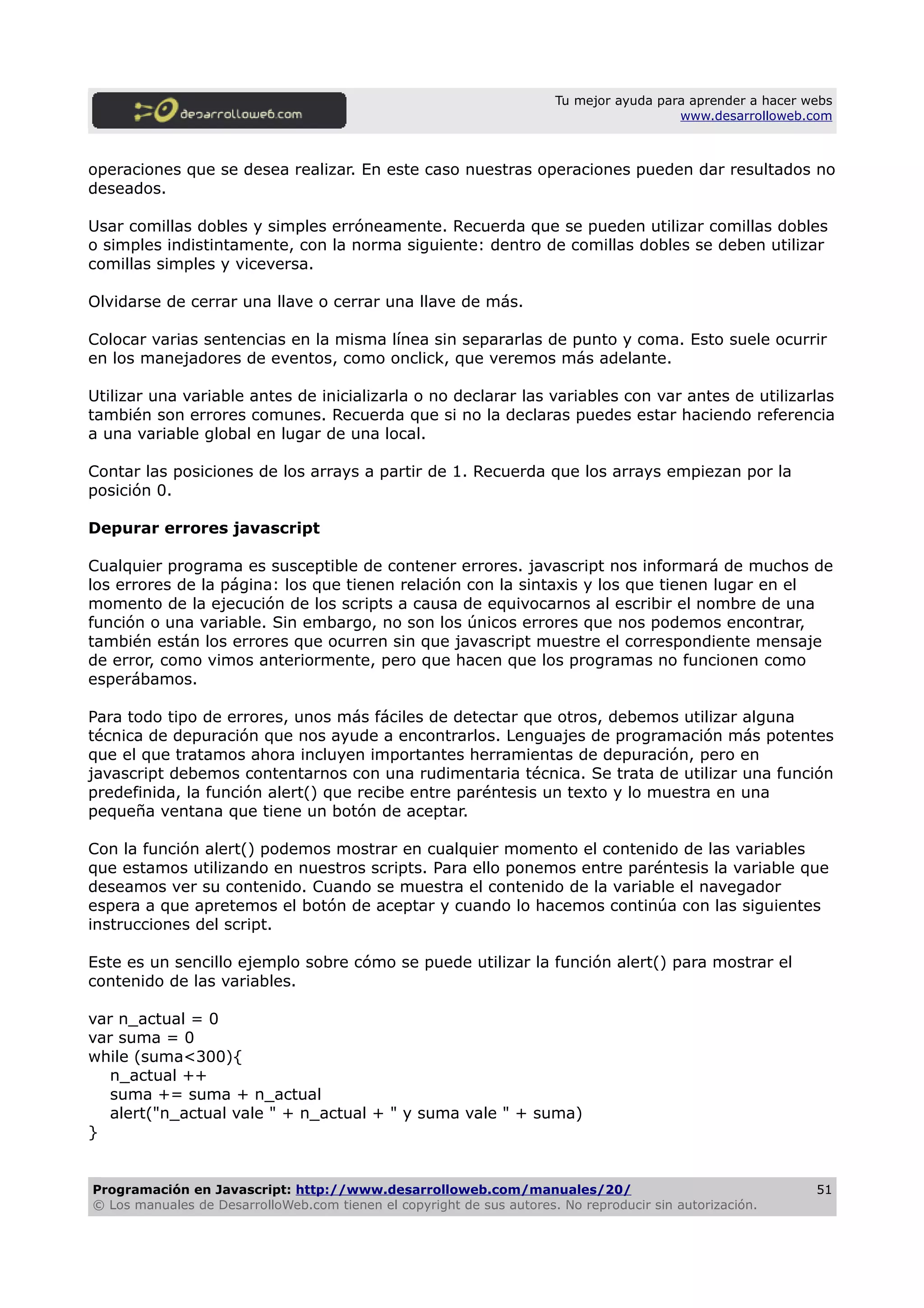 Tu mejor ayuda para aprender a hacer webs
www.desarrolloweb.com
operaciones que se desea realizar. En este caso nuestras operaciones pueden dar resultados no
deseados.
Usar comillas dobles y simples erróneamente. Recuerda que se pueden utilizar comillas dobles
o simples indistintamente, con la norma siguiente: dentro de comillas dobles se deben utilizar
comillas simples y viceversa.
Olvidarse de cerrar una llave o cerrar una llave de más.
Colocar varias sentencias en la misma línea sin separarlas de punto y coma. Esto suele ocurrir
en los manejadores de eventos, como onclick, que veremos más adelante.
Utilizar una variable antes de inicializarla o no declarar las variables con var antes de utilizarlas
también son errores comunes. Recuerda que si no la declaras puedes estar haciendo referencia
a una variable global en lugar de una local.
Contar las posiciones de los arrays a partir de 1. Recuerda que los arrays empiezan por la
posición 0.
Depurar errores javascript
Cualquier programa es susceptible de contener errores. javascript nos informará de muchos de
los errores de la página: los que tienen relación con la sintaxis y los que tienen lugar en el
momento de la ejecución de los scripts a causa de equivocarnos al escribir el nombre de una
función o una variable. Sin embargo, no son los únicos errores que nos podemos encontrar,
también están los errores que ocurren sin que javascript muestre el correspondiente mensaje
de error, como vimos anteriormente, pero que hacen que los programas no funcionen como
esperábamos.
Para todo tipo de errores, unos más fáciles de detectar que otros, debemos utilizar alguna
técnica de depuración que nos ayude a encontrarlos. Lenguajes de programación más potentes
que el que tratamos ahora incluyen importantes herramientas de depuración, pero en
javascript debemos contentarnos con una rudimentaria técnica. Se trata de utilizar una función
predefinida, la función alert() que recibe entre paréntesis un texto y lo muestra en una
pequeña ventana que tiene un botón de aceptar.
Con la función alert() podemos mostrar en cualquier momento el contenido de las variables
que estamos utilizando en nuestros scripts. Para ello ponemos entre paréntesis la variable que
deseamos ver su contenido. Cuando se muestra el contenido de la variable el navegador
espera a que apretemos el botón de aceptar y cuando lo hacemos continúa con las siguientes
instrucciones del script.
Este es un sencillo ejemplo sobre cómo se puede utilizar la función alert() para mostrar el
contenido de las variables.
var n_actual = 0
var suma = 0
while (suma<300){
n_actual ++
suma += suma + n_actual
alert("n_actual vale " + n_actual + " y suma vale " + suma)
}
Programación en Javascript: http://www.desarrolloweb.com/manuales/20/
© Los manuales de DesarrolloWeb.com tienen el copyright de sus autores. No reproducir sin autorización.
51
 