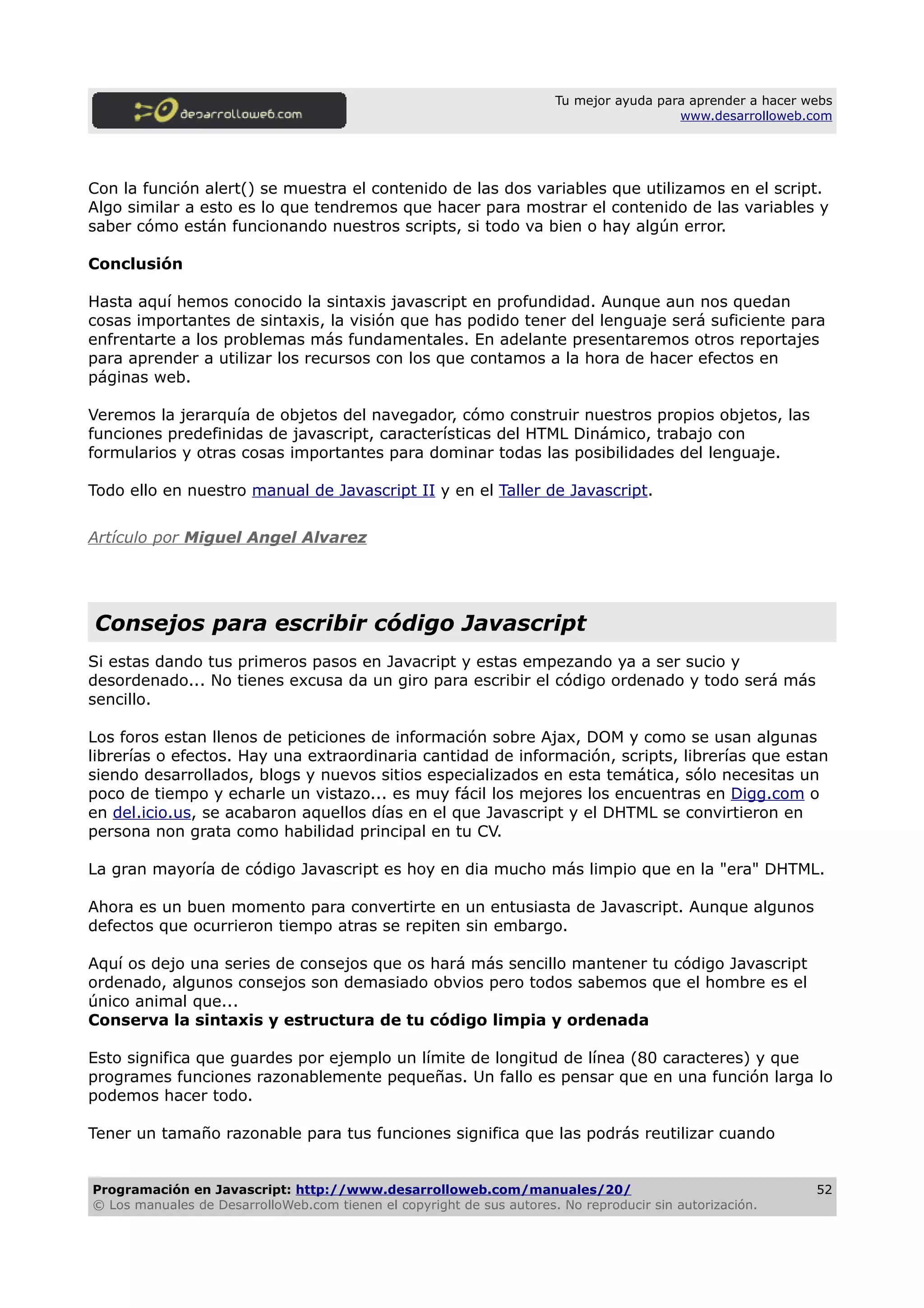 Tu mejor ayuda para aprender a hacer webs
www.desarrolloweb.com
Con la función alert() se muestra el contenido de las dos variables que utilizamos en el script.
Algo similar a esto es lo que tendremos que hacer para mostrar el contenido de las variables y
saber cómo están funcionando nuestros scripts, si todo va bien o hay algún error.
Conclusión
Hasta aquí hemos conocido la sintaxis javascript en profundidad. Aunque aun nos quedan
cosas importantes de sintaxis, la visión que has podido tener del lenguaje será suficiente para
enfrentarte a los problemas más fundamentales. En adelante presentaremos otros reportajes
para aprender a utilizar los recursos con los que contamos a la hora de hacer efectos en
páginas web.
Veremos la jerarquía de objetos del navegador, cómo construir nuestros propios objetos, las
funciones predefinidas de javascript, características del HTML Dinámico, trabajo con
formularios y otras cosas importantes para dominar todas las posibilidades del lenguaje.
Todo ello en nuestro manual de Javascript II y en el Taller de Javascript.
Artículo por Miguel Angel Alvarez
Consejos para escribir código Javascript
Si estas dando tus primeros pasos en Javacript y estas empezando ya a ser sucio y
desordenado... No tienes excusa da un giro para escribir el código ordenado y todo será más
sencillo.
Los foros estan llenos de peticiones de información sobre Ajax, DOM y como se usan algunas
librerías o efectos. Hay una extraordinaria cantidad de información, scripts, librerías que estan
siendo desarrollados, blogs y nuevos sitios especializados en esta temática, sólo necesitas un
poco de tiempo y echarle un vistazo... es muy fácil los mejores los encuentras en Digg.com o
en del.icio.us, se acabaron aquellos días en el que Javascript y el DHTML se convirtieron en
persona non grata como habilidad principal en tu CV.
La gran mayoría de código Javascript es hoy en dia mucho más limpio que en la "era" DHTML.
Ahora es un buen momento para convertirte en un entusiasta de Javascript. Aunque algunos
defectos que ocurrieron tiempo atras se repiten sin embargo.
Aquí os dejo una series de consejos que os hará más sencillo mantener tu código Javascript
ordenado, algunos consejos son demasiado obvios pero todos sabemos que el hombre es el
único animal que...
Conserva la sintaxis y estructura de tu código limpia y ordenada
Esto significa que guardes por ejemplo un límite de longitud de línea (80 caracteres) y que
programes funciones razonablemente pequeñas. Un fallo es pensar que en una función larga lo
podemos hacer todo.
Tener un tamaño razonable para tus funciones significa que las podrás reutilizar cuando
Programación en Javascript: http://www.desarrolloweb.com/manuales/20/
© Los manuales de DesarrolloWeb.com tienen el copyright de sus autores. No reproducir sin autorización.
52
 