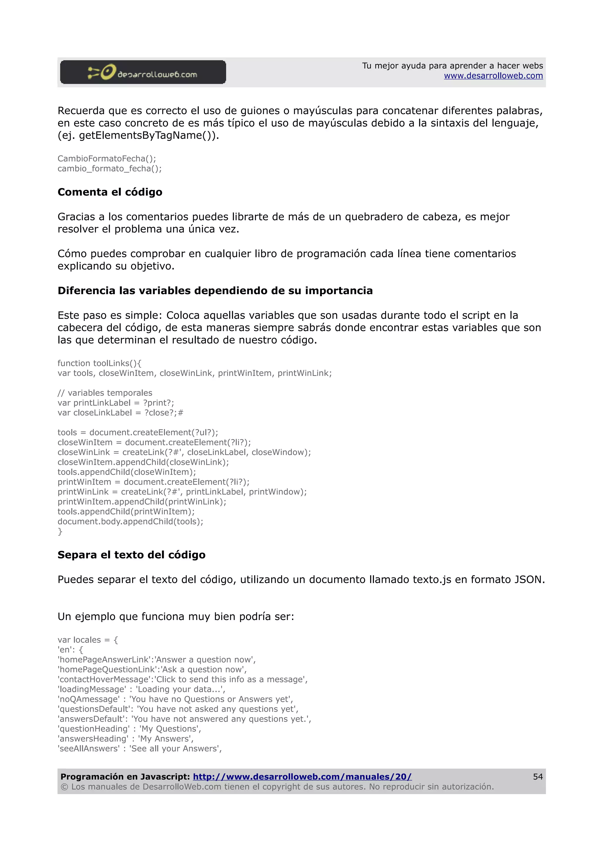 Tu mejor ayuda para aprender a hacer webs
www.desarrolloweb.com
Recuerda que es correcto el uso de guiones o mayúsculas para concatenar diferentes palabras,
en este caso concreto de es más típico el uso de mayúsculas debido a la sintaxis del lenguaje,
(ej. getElementsByTagName()).
CambioFormatoFecha();
cambio_formato_fecha();
Comenta el código
Gracias a los comentarios puedes librarte de más de un quebradero de cabeza, es mejor
resolver el problema una única vez.
Cómo puedes comprobar en cualquier libro de programación cada línea tiene comentarios
explicando su objetivo.
Diferencia las variables dependiendo de su importancia
Este paso es simple: Coloca aquellas variables que son usadas durante todo el script en la
cabecera del código, de esta maneras siempre sabrás donde encontrar estas variables que son
las que determinan el resultado de nuestro código.
function toolLinks(){
var tools, closeWinItem, closeWinLink, printWinItem, printWinLink;
// variables temporales
var printLinkLabel = ?print?;
var closeLinkLabel = ?close?;#
tools = document.createElement(?ul?);
closeWinItem = document.createElement(?li?);
closeWinLink = createLink(?#', closeLinkLabel, closeWindow);
closeWinItem.appendChild(closeWinLink);
tools.appendChild(closeWinItem);
printWinItem = document.createElement(?li?);
printWinLink = createLink(?#', printLinkLabel, printWindow);
printWinItem.appendChild(printWinLink);
tools.appendChild(printWinItem);
document.body.appendChild(tools);
}
Separa el texto del código
Puedes separar el texto del código, utilizando un documento llamado texto.js en formato JSON.
Un ejemplo que funciona muy bien podría ser:
var locales = {
'en': {
'homePageAnswerLink':'Answer a question now',
'homePageQuestionLink':'Ask a question now',
'contactHoverMessage':'Click to send this info as a message',
'loadingMessage' : 'Loading your data...',
'noQAmessage' : 'You have no Questions or Answers yet',
'questionsDefault': 'You have not asked any questions yet',
'answersDefault': 'You have not answered any questions yet.',
'questionHeading' : 'My Questions',
'answersHeading' : 'My Answers',
'seeAllAnswers' : 'See all your Answers',
Programación en Javascript: http://www.desarrolloweb.com/manuales/20/
© Los manuales de DesarrolloWeb.com tienen el copyright de sus autores. No reproducir sin autorización.
54
 