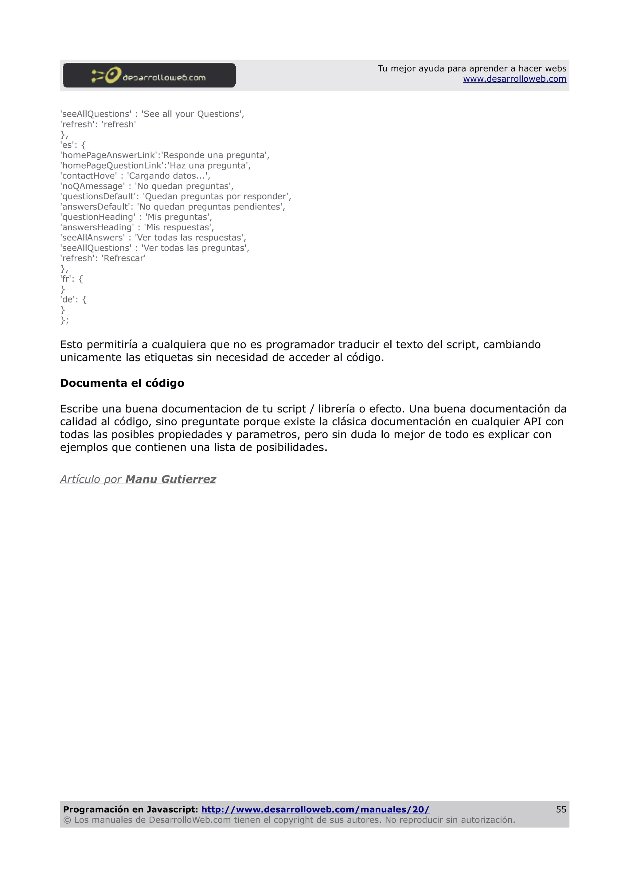 Tu mejor ayuda para aprender a hacer webs
www.desarrolloweb.com
'seeAllQuestions' : 'See all your Questions',
'refresh': 'refresh'
},
'es': {
'homePageAnswerLink':'Responde una pregunta',
'homePageQuestionLink':'Haz una pregunta',
'contactHove' : 'Cargando datos...',
'noQAmessage' : 'No quedan preguntas',
'questionsDefault': 'Quedan preguntas por responder',
'answersDefault': 'No quedan preguntas pendientes',
'questionHeading' : 'Mis preguntas',
'answersHeading' : 'Mis respuestas',
'seeAllAnswers' : 'Ver todas las respuestas',
'seeAllQuestions' : 'Ver todas las preguntas',
'refresh': 'Refrescar'
},
'fr': {
}
'de': {
}
};
Esto permitiría a cualquiera que no es programador traducir el texto del script, cambiando
unicamente las etiquetas sin necesidad de acceder al código.
Documenta el código
Escribe una buena documentacion de tu script / librería o efecto. Una buena documentación da
calidad al código, sino preguntate porque existe la clásica documentación en cualquier API con
todas las posibles propiedades y parametros, pero sin duda lo mejor de todo es explicar con
ejemplos que contienen una lista de posibilidades.
Artículo por Manu Gutierrez
Programación en Javascript: http://www.desarrolloweb.com/manuales/20/
© Los manuales de DesarrolloWeb.com tienen el copyright de sus autores. No reproducir sin autorización.
55
 