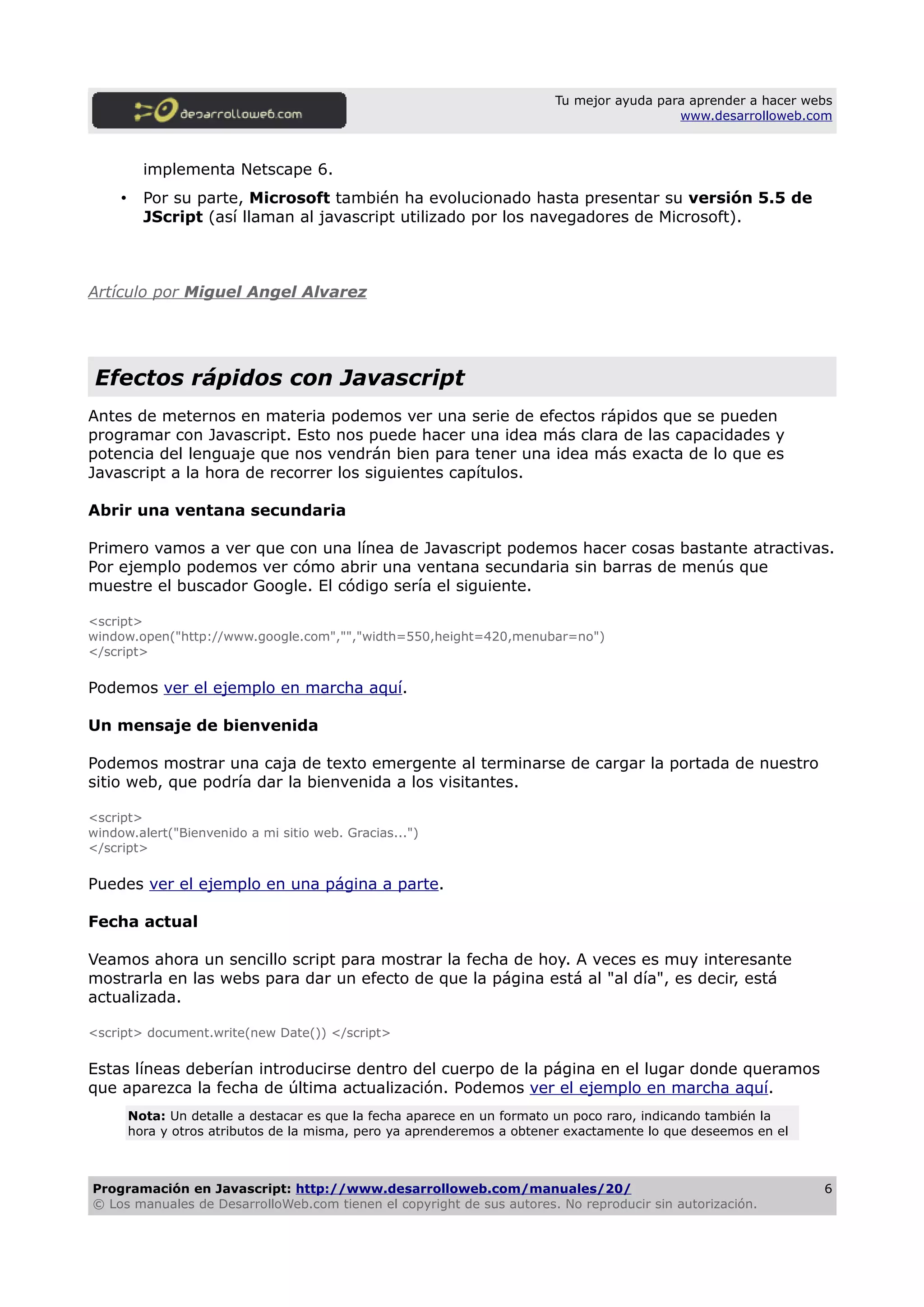 Tu mejor ayuda para aprender a hacer webs
www.desarrolloweb.com
implementa Netscape 6.
• Por su parte, Microsoft también ha evolucionado hasta presentar su versión 5.5 de
JScript (así llaman al javascript utilizado por los navegadores de Microsoft).
Artículo por Miguel Angel Alvarez
Efectos rápidos con Javascript
Antes de meternos en materia podemos ver una serie de efectos rápidos que se pueden
programar con Javascript. Esto nos puede hacer una idea más clara de las capacidades y
potencia del lenguaje que nos vendrán bien para tener una idea más exacta de lo que es
Javascript a la hora de recorrer los siguientes capítulos.
Abrir una ventana secundaria
Primero vamos a ver que con una línea de Javascript podemos hacer cosas bastante atractivas.
Por ejemplo podemos ver cómo abrir una ventana secundaria sin barras de menús que
muestre el buscador Google. El código sería el siguiente.
<script>
window.open("http://www.google.com","","width=550,height=420,menubar=no")
</script>
Podemos ver el ejemplo en marcha aquí.
Un mensaje de bienvenida
Podemos mostrar una caja de texto emergente al terminarse de cargar la portada de nuestro
sitio web, que podría dar la bienvenida a los visitantes.
<script>
window.alert("Bienvenido a mi sitio web. Gracias...")
</script>
Puedes ver el ejemplo en una página a parte.
Fecha actual
Veamos ahora un sencillo script para mostrar la fecha de hoy. A veces es muy interesante
mostrarla en las webs para dar un efecto de que la página está al "al día", es decir, está
actualizada.
<script> document.write(new Date()) </script>
Estas líneas deberían introducirse dentro del cuerpo de la página en el lugar donde queramos
que aparezca la fecha de última actualización. Podemos ver el ejemplo en marcha aquí.
Nota: Un detalle a destacar es que la fecha aparece en un formato un poco raro, indicando también la
hora y otros atributos de la misma, pero ya aprenderemos a obtener exactamente lo que deseemos en el
Programación en Javascript: http://www.desarrolloweb.com/manuales/20/
© Los manuales de DesarrolloWeb.com tienen el copyright de sus autores. No reproducir sin autorización.
6
 