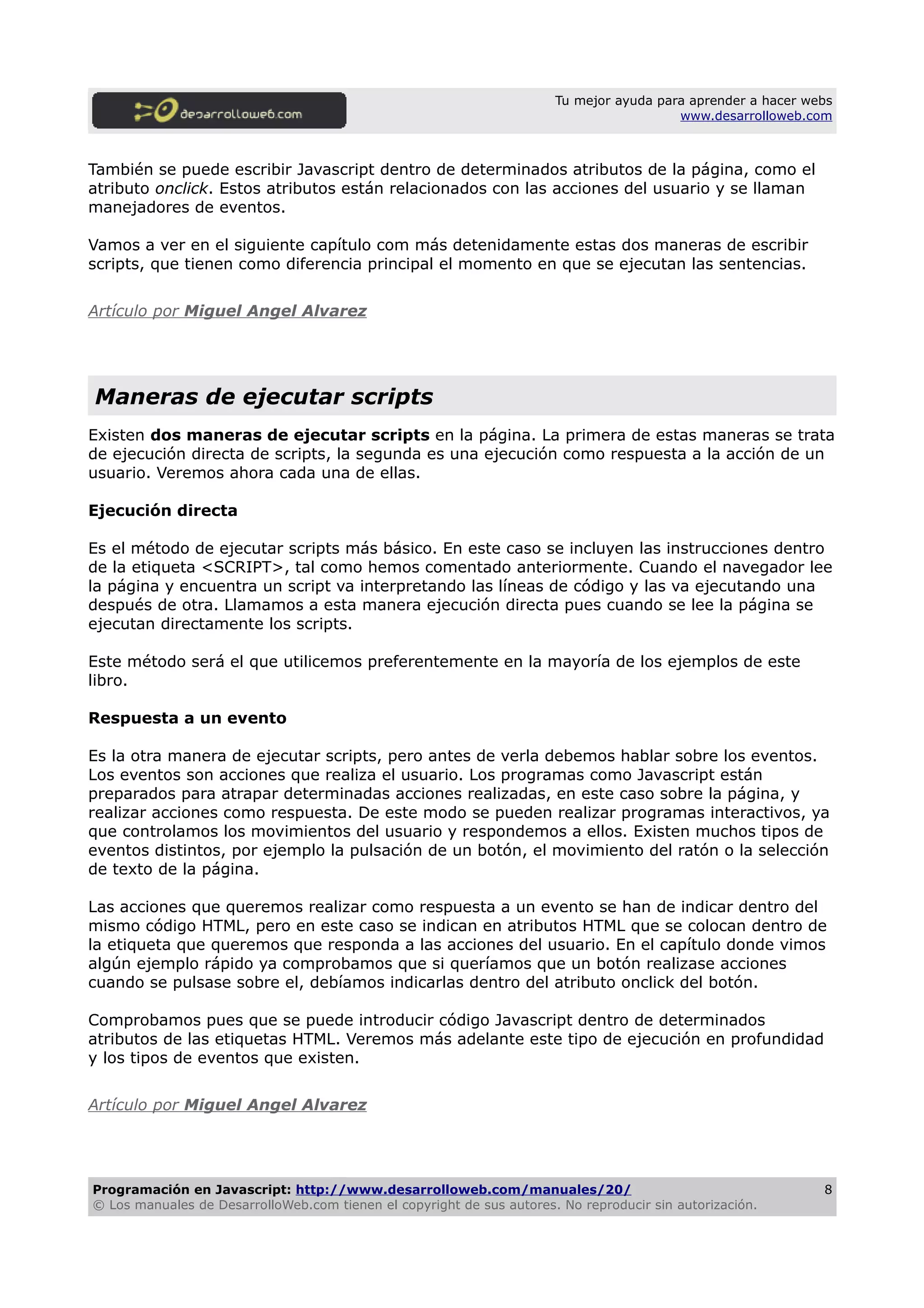 Tu mejor ayuda para aprender a hacer webs
www.desarrolloweb.com
También se puede escribir Javascript dentro de determinados atributos de la página, como el
atributo onclick. Estos atributos están relacionados con las acciones del usuario y se llaman
manejadores de eventos.
Vamos a ver en el siguiente capítulo com más detenidamente estas dos maneras de escribir
scripts, que tienen como diferencia principal el momento en que se ejecutan las sentencias.
Artículo por Miguel Angel Alvarez
Maneras de ejecutar scripts
Existen dos maneras de ejecutar scripts en la página. La primera de estas maneras se trata
de ejecución directa de scripts, la segunda es una ejecución como respuesta a la acción de un
usuario. Veremos ahora cada una de ellas.
Ejecución directa
Es el método de ejecutar scripts más básico. En este caso se incluyen las instrucciones dentro
de la etiqueta <SCRIPT>, tal como hemos comentado anteriormente. Cuando el navegador lee
la página y encuentra un script va interpretando las líneas de código y las va ejecutando una
después de otra. Llamamos a esta manera ejecución directa pues cuando se lee la página se
ejecutan directamente los scripts.
Este método será el que utilicemos preferentemente en la mayoría de los ejemplos de este
libro.
Respuesta a un evento
Es la otra manera de ejecutar scripts, pero antes de verla debemos hablar sobre los eventos.
Los eventos son acciones que realiza el usuario. Los programas como Javascript están
preparados para atrapar determinadas acciones realizadas, en este caso sobre la página, y
realizar acciones como respuesta. De este modo se pueden realizar programas interactivos, ya
que controlamos los movimientos del usuario y respondemos a ellos. Existen muchos tipos de
eventos distintos, por ejemplo la pulsación de un botón, el movimiento del ratón o la selección
de texto de la página.
Las acciones que queremos realizar como respuesta a un evento se han de indicar dentro del
mismo código HTML, pero en este caso se indican en atributos HTML que se colocan dentro de
la etiqueta que queremos que responda a las acciones del usuario. En el capítulo donde vimos
algún ejemplo rápido ya comprobamos que si queríamos que un botón realizase acciones
cuando se pulsase sobre el, debíamos indicarlas dentro del atributo onclick del botón.
Comprobamos pues que se puede introducir código Javascript dentro de determinados
atributos de las etiquetas HTML. Veremos más adelante este tipo de ejecución en profundidad
y los tipos de eventos que existen.
Artículo por Miguel Angel Alvarez
Programación en Javascript: http://www.desarrolloweb.com/manuales/20/
© Los manuales de DesarrolloWeb.com tienen el copyright de sus autores. No reproducir sin autorización.
8
 