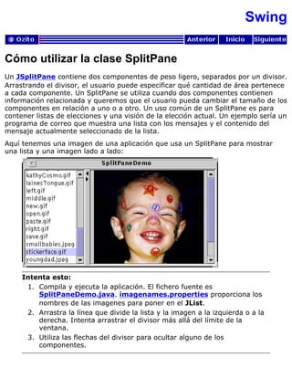 Swing
Cómo utilizar la clase SplitPane
Un JSplitPane contiene dos componentes de peso ligero, separados por un divisor.
Arrastrando el divisor, el usuario puede especificar qué cantidad de área pertenece
a cada componente. Un SplitPane se utiliza cuando dos componentes contienen
información relacionada y queremos que el usuario pueda cambiar el tamaño de los
componentes en relación a uno o a otro. Un uso común de un SplitPane es para
contener listas de elecciones y una visión de la elección actual. Un ejemplo sería un
programa de correo que muestra una lista con los mensajes y el contenido del
mensaje actualmente seleccionado de la lista.
Aquí tenemos una imagen de una aplicación que usa un SplitPane para mostrar
una lista y una imagen lado a lado:
Intenta esto:
Compila y ejecuta la aplicación. El fichero fuente es
SplitPaneDemo.java. imagenames.properties proporciona los
nombres de las imagenes para poner en el JList.
1.
Arrastra la línea que divide la lista y la imagen a la izquierda o a la
derecha. Intenta arrastrar el divisor más allá del límite de la
ventana.
2.
Utiliza las flechas del divisor para ocultar alguno de los
componentes.
3.
 