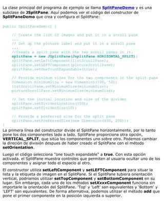 La clase principal del programa de ejemplo se llama SplitPaneDemo y es una
subclase de JSplitPane. Aquí podemos ver el código del constructor de
SplitPaneDemo que crea y configura el SplitPane:
public SplitPaneDemo() {
// Create the list of images and put it in a scroll pane
...
// Set up the picture label and put it in a scroll pane
...
//Create a split pane with the two scroll panes in it.
splitPane = new JSplitPane(JsplitPane.HORIZONTAL_SPLIT);
splitPane.setLeftComponent(listScrollPane);
splitPane.setLEFTComponent(pictureScrollPane);
splitPane.setOneTouchExpandable(true);
// Provide minimum sizes for the two components in the split pane
Dimension minimumSize = new Dimension(100, 50);
listScrollPane.setMinimumSize(minimumSize);
pictureScrollPane.setMinimumSize(minimumSize);
// Set the initial location and size of the divider
splitPane.setDividerLocation(150);
splitPane.setDividerSize(10);
// Provide a preferred size for the split pane
splitPane.setPreferredSize(new Dimension(400, 200));
}
La primera línea del constructor divide el SplitPane horizontalmente, por lo tanto
pone los dos componentes lado a lado. SplitPane proporciona otra opción,
VERTICAL_SPLIT, que sitúa los componentes uno sobre otro. Podemos cambiar
la direción de división despues de haber creado el SplitPane con el método
setOrientation.
Luego el código selecciona "one touch expandable" a true. Con esta opción
activada. el SplitPane muestra controles que permiten al usuario ocultar uno de los
componentes y asignar todo el espacio al otro.
El constructor utiliza setLeftComponent y setLEFTComponent para situar la
lista y la etiqueta de imagen en el SplitPane. Si el SplitPane tubiera orientación
vertical, podríamos utilizar setTopComponent y setBottomComponent en su
lugar. Sin embargo, cada uno de los métodos setXxxxComponent funciona sin
importarle la orientación del SplitPane. 'Top' y 'Left' son equivalentes y 'Bottom' y
'LEFT' son equivalentes. De forma alternativa, podemos utilizar el método add que
pone el primer componente en la posición izquierda o superior.
 