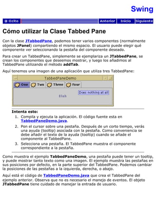 Swing
Cómo utilizar la Clase Tabbed Pane
Con la clase JTabbedPane, podemos tener varios componentes (normalmente
objetos JPanel) compartiendo el mismo espacio. El usuario puede elegir qué
componente ver seleccionando la pestaña del componente deseado.
Para crear un TabbedPane, simplemente se ejemplariza un JTabbedPane, se
crean los componentes que deseemos mostrar, y luego los añadimos al
TabbedPane utilizando el método addTab.
Aquí tenemos una imagen de una aplicación que utiliza tres TabbedPane:
Intenta esto:
Compila y ejecuta la aplicación. El código fuente esta en
TabbedPaneDemo.java.
1.
Pon el cursor sobre una pestaña. Después de un corto tiempo, verás
una ayuda (tooltip) asociada con la pestaña. Como conveniencia se
debe añadir el texto de la ayuda (tooltip) cuando se añade el
componente al TabbedPane.
2.
Selecciona una pestaña. El TabbedPane muestra el componente
correspondiente a la pestaña.
3.
Como muestra el ejemplo TabbedPaneDemo, una pestaña puede tener un tooltip,
y puede mostrar tanto texto como una imagen. El ejemplo muestra las pestañas en
sus posiciones por defecto, en la parte superior del TabbedPane. Podemos cambiar
la posiciones de las pestañas a la izquierda, derecha, o abajo.
Aquí está el código de TabbedPaneDemo.java que crea el TabbedPane del
ejemplo anterior. Observa que no es necesario el manejo de eventos. El objeto
JTabbedPane tiene cuidado de manejar la entrada de usuario.
 