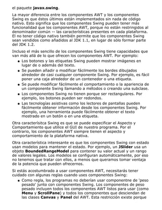 el paquete javax.swing.
La mayor diferencia entre los componentes AWT y los componentes
Swing es que éstos últimos están implementados sin nada de código
nativo. Esto significa que los componentes Swing pueden tener más
funcionalidad que los componentes AWT, porque no están restringidos al
denominador común -- las características presentes en cada plataforma.
El no tener código nativo también permite que los componentes Swing
sean vendidos como añadidos al JDK 1.1, en lugar de sólo formar parte
del JDK 1.2.
Incluso el más sencillo de los componentes Swing tiene capacidades que
van más allá de lo que ofrecen los componentes AWT. Por ejemplo:
Los botones y las etiquetas Swing pueden mostrar imágenes en
lugar de o además del texto.
q
Se pueden añadir o modificar fácilmente los bordes dibujados
alrededor de casi cualquier componente Swing. Por ejemplo, es fácil
poner una caja alrededor de un contenedor o una etiqueta.
q
Se puede modificar fácilmente el comportamiento o la apariencia de
un componente Swing llamando a métodos o creando una subclase.
q
Los componentes Swing no tienen porque ser rectangulares. Por
ejemplo, los botones pueden ser redondos.
q
Las tecnologías asistivas como los lectores de pantallas pueden
fácilmente obtener información desde los componentes Swing. Por
ejemplo, una herramienta puede fácilmente obtener el texto
mostrado en un botón o en una etiqueta.
q
Otra caracterísitca Swing es que se puede especificar el Aspecto y
Comportamiento que utilice el GUI de nuestro programa. Por el
contrario, los componentes AWT siempre tienen el aspecto y
comportamiento de la plataforma nativa.
Otra característica interesante es que los componentes Swing con estado
usan modelos para mantener el estado. Por ejemplo, un JSlider usa un
objeto BoundedRangeModel para contener su valor actual y un rango
de valores legales. Los modelos se configuran automáticamente, por eso
no tenemos que tratar con ellos, a menos que queramos tomar ventaja
de la potencia que pueden ofrecernos.
Si estás acostumbrado a usar componentes AWT, necesitarás tener
cuidado con algunas reglas cuando uses componentes Swing:
Como regla, los programas no deberían usar componentne de 'peso
pesado' junto con componentes Swing. Los componentes de peso
pesado incluyen todos los componentes AWT listos para usar (como
Menu y ScrollPane) y todos los componentes que desciendan de
las clases Canvas y Panel del AWT. Esta restricción existe porque
q
 