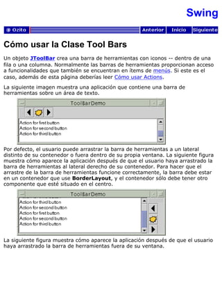 Swing
Cómo usar la Clase Tool Bars
Un objeto JToolBar crea una barra de herramientas con iconos -- dentro de una
fila o una columna. Normalmente las barras de herramientas proporcionan acceso
a funcionalidades que también se encuentran en ítems de menús. Si este es el
caso, además de esta página deberías leer Cómo usar Actions.
La siguiente imagen muestra una aplicación que contiene una barra de
herramientas sobre un área de texto.
Por defecto, el usuario puede arrastrar la barra de herramientas a un lateral
distinto de su contenedor o fuera dentro de su propia ventana. La siguiente figura
muestra cómo aparece la aplicación después de que el usuario haya arrastrado la
barra de herramientas al lateral derecho de su contenedor. Para hacer que el
arrastre de la barra de herramientas funcione correctamente, la barra debe estar
en un contenedor que use BorderLayout, y el contenedor sólo debe tener otro
componente que esté situado en el centro.
La siguiente figura muestra cómo aparece la aplicación después de que el usuario
haya arrastrado la barra de herramientas fuera de su ventana.
 