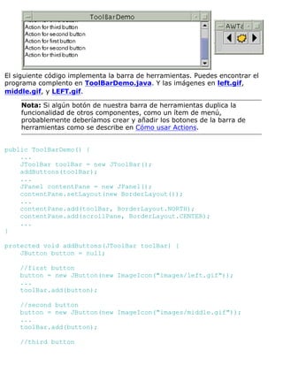 El siguiente código implementa la barra de herramientas. Puedes encontrar el
programa complento en ToolBarDemo.java. Y las imágenes en left.gif,
middle.gif, y LEFT.gif.
Nota: Si algún botón de nuestra barra de herramientas duplica la
funcionalidad de otros componentes, como un ítem de menú,
probablemente deberíamos crear y añadir los botones de la barra de
herramientas como se describe en Cómo usar Actions.
public ToolBarDemo() {
...
JToolBar toolBar = new JToolBar();
addButtons(toolBar);
...
JPanel contentPane = new JPanel();
contentPane.setLayout(new BorderLayout());
...
contentPane.add(toolBar, BorderLayout.NORTH);
contentPane.add(scrollPane, BorderLayout.CENTER);
...
}
protected void addButtons(JToolBar toolBar) {
JButton button = null;
//first button
button = new JButton(new ImageIcon("images/left.gif"));
...
toolBar.add(button);
//second button
button = new JButton(new ImageIcon("images/middle.gif"));
...
toolBar.add(button);
//third button
 