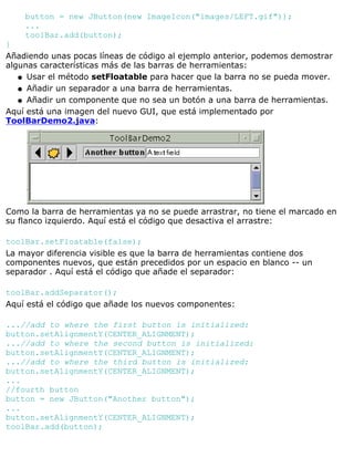 button = new JButton(new ImageIcon("images/LEFT.gif"));
...
toolBar.add(button);
}
Añadiendo unas pocas líneas de código al ejemplo anterior, podemos demostrar
algunas características más de las barras de herramientas:
Usar el método setFloatable para hacer que la barra no se pueda mover.q
Añadir un separador a una barra de herramientas.q
Añadir un componente que no sea un botón a una barra de herramientas.q
Aquí está una imagen del nuevo GUI, que está implementado por
ToolBarDemo2.java:
Como la barra de herramientas ya no se puede arrastrar, no tiene el marcado en
su flanco izquierdo. Aquí está el código que desactiva el arrastre:
toolBar.setFloatable(false);
La mayor diferencia visible es que la barra de herramientas contiene dos
componentes nuevos, que están precedidos por un espacio en blanco -- un
separador . Aquí está el código que añade el separador:
toolBar.addSeparator();
Aquí está el código que añade los nuevos componentes:
...//add to where the first button is initialized:
button.setAlignmentY(CENTER_ALIGNMENT);
...//add to where the second button is initialized:
button.setAlignmentY(CENTER_ALIGNMENT);
...//add to where the third button is initialized:
button.setAlignmentY(CENTER_ALIGNMENT);
...
//fourth button
button = new JButton("Another button");
...
button.setAlignmentY(CENTER_ALIGNMENT);
toolBar.add(button);
 