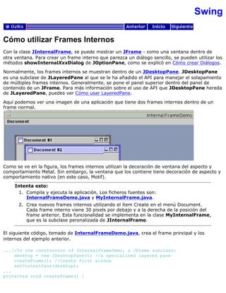 Swing
Cómo utilizar Frames Internos
Con la clase JInternalFrame, se puede mostrar un JFrame - como una ventana dentro de
otra ventana. Para crear un frame interno que parezca un diálogo sencillo, se pueden utilizar los
métodos showInternalXxxDialog de JOptionPane, como se explicó en Cómo crear Diálogos.
Normalmente, los frames internos se muestran dentro de un JDesktopPane. JDesktopPane
es una subclase de JLayeredPane al que se le ha añadido el API para manejar el solapamiento
de múltiples frames internos. Generalmente, se pone el panel superior dentro del panel de
contenido de un JFrame. Para más información sobre el uso de API que JDesktopPane hereda
de JLayeredPane, puedes ver Cómo usar LayeredPane.
Aquí podemos ver una imagen de una aplicación que tiene dos frames internos dentro de un
frame normal.
Como se ve en la figura, los frames internos utilizan la decoración de ventana del aspecto y
comportamiento Metal. Sin embargo, la ventana que los contiene tiene decoración de aspecto y
comportamiento nativo (en este caso, Motif).
Intenta esto:
Compila y ejecuta la aplicación, Los ficheros fuentes son:
InternalFrameDemo.java y MyInternalFrame.java.
1.
Crea nuevos frames internos utilizando el ítem Create en el menú Document.
Cada frame interno viene 30 pixels por debajo y a la derecha de la posición del
frame anterior. Esta funcionalidad se implementa en la clase MyInternalFrame,
que es la subclase peronalizada de JInternalFrame.
2.
El siguiente código, tomado de InternalFrameDemo.java, crea el frame principal y los
internos del ejemplo anterior.
...//In the constructor of InternalFrameDemo, a JFrame subclass:
desktop = new JDesktopPane(); //a specialized layered pane
createFrame(); //Create first window
setContentPane(desktop);
...
protected void createFrame() {
 