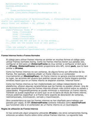 MyInternalFrame frame = new MyInternalFrame();
desktop.add(frame);
try {
frame.setSelected(true);
} catch (java.beans.PropertyVetoException e2) {}
}
...//In the constructor of MyInternalFrame, a JInternalFrame subclass:
static int openFrameCount = 0;
static final int xOffset = 30, yOffset = 30;
public MyInternalFrame() {
super("Internal Frame #" + (++openFrameCount),
true, //resizable
true, //closable
true, //maximizable
true);//iconifiable
//...Create the GUI and put it in the window...
//...Then set the window size or call pack...
...
//Set the window's location.
setLocation(xOffset*openFrameCount, yOffset*openFrameCount);
}
Frames Internos frente a Frames Normales
El código para utilizar frames internos es similar en muchas formas al código para
utilizar frames normales Swing. Como los frames internos tienen sus paneles raíz,
configurar el GUI para un JInternalFrame es muy similar a configurar el GUI para
un JFrame. JInternalFrame también proporciona otro API, como pack, que lo hace
similar a JFrame.
Como los frames internos no son ventanas, de alguna forma son diferentes de los
frames. Por ejemplo, debemos añadir un frame interno a un contenedor
(normalmente un JDesktopPane). Un frame interno no genera eventos window; en
su lugar, las acciones del usuario que podrían causar que un frame dispara eventos
windows hacen que en un frame interno se disparen eventos "internal frame".
Como los frames internos se han implementado con código independiente de la
plataforma, ofrecen algunas características que los frames no pueden ofrecer. Una de
esas características es que los frames internos ofrecen más control sobre su estado y
capacidades. Programáticamente se puede minimizar o maximizar un frame interno.
También se puede especificar el icono que va en la barra de título del frame interno.
Incluso podemos especificar si el frame tiene soporte de decoración de ventanas,
redimensionado, minimización, cerrado y maximización.
Otra característica es que los frames internos se han diseñado para trabajar con
paneles por capas. El API JInternalFrame contiene métodos como moveToFront
que funcionan sólo si el contenedor de un frame interno es un layeredpane.
Reglas de utilización de Frames Internos
Si has construido algún programa utilizando JFrame y los otros componentes Swing,
entonces ya sabes mucho sobre cómo utilizar frames internos. La siguiente lista
 