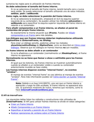 sumariza las reglas para la utilización de frames internos.
Se debe seleccionar el tamaño del frame interno.
Si no se selecciona el tamaño del frame interno, tendrá tamaño cero y nunca
será visible. Se puede seleccionar el tamaño utilizando uno de estos métodos:
setSize, pack o setBounds.
Como regla, se debe seleccionar la posición del frame interno.
Si no se selecciona la localización, empezará en 0,0 (la esquina superior
izquierda de su contenedor). Se pueden utilizar los métodos setLocation o
setBounds para especificar la esquina superior izquierda del frame interno en
relación a su contenedor.
Para añadir componentes a un frame interno, se añaden al panel de
contenidos del propio frame interno.
Es exactamente la misma situación que JFrame. Puedes ver Añadir
componentes a un Frame para más detalles.
Los diálogos que son frames internos deberían implementarse utilizando
JOptionPane o JInternalFrame, no JDialog.
Para crear un diálogo sencillo, podemos utilizar los metodos
showInternalXxxDialog de JOptionPane, como se describió en Cómo crear
Diálogos. Observa que los diálogos en frames internos no son modales.
Un frame interno se debe añadir a un contenedor
Si no lo añadimos a un contenedor (normalmente un JDesktopPane), el frame
interno no aparecerá.
Normalmente no se tiene que llamar a show o setVisible para los frames
internos.
Al igual que los botones, los frames internos se muestran automáticamene
cuando se añaden a un contenedor visible o cuando su contenedor
anteriormente invisible se hace visible.
Los frames internos disparan eventos "internal frame", no eventos
"window".
El manejo de eventos "internal frame" es casi idéntico al manejo de eventos
"window". Para más información puedes ver Cómo escribir un oyente "Internal
Frame".
Nota: Debido a un bug (#4128975), una vez que un frame interno a
aparecido y luego ha sido ocultado, el frame interno no aparecerá otra
vez. Si queremos mostrarlo de nuevo, tenemos que recrearlo, como lo
hace InternalFrameEventDemo.java.
El API de InternalFrame
Las siguientes tablas listan los métodos y constructores más utilizados de
JInternalFrame. El API para utilizar frames internos se divide en estas categorías:
Crear un Frame Internoq
Añadir Componentes a un Frame Internoq
Especificar el tamaño y posición de un Frame Internoq
Realizar operaciones de ventana sobre el Frame Internoq
 