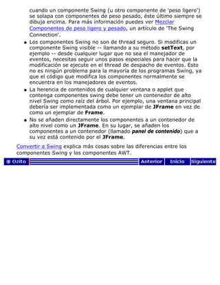 cuando un componente Swing (u otro componente de 'peso ligero')
se solapa con componentes de peso pesado, éste último siempre se
dibuja encima. Para más información puedes ver Mezclar
Componentes de peso ligero y pesado, un artículo de 'The Swing
Connection'.
Los componentes Swing no son de thread seguro. Si modificas un
componente Swing visible -- llamando a su método setText, por
ejemplo -- desde cualquier lugar que no sea el manejador de
eventos, necesitas seguir unos pasos especiales para hacer que la
modificación se ejecute en el thread de despacho de eventos. Esto
no es ningún problema para la mayoría de los programas Swing, ya
que el código que modifica los componentes normalmente se
encuentra en los manejadores de eventos.
q
La herencia de contenidos de cualquier ventana o applet que
contenga componentes swing debe tener un contenedor de alto
nivel Swing como raíz del árbol. Por ejemplo, una ventana principal
debería ser implementada como un ejemplar de JFrame en vez de
como un ejemplar de Frame.
q
No se añaden directamente los componentes a un contenedor de
alto nivel como un JFrame. En su lugar, se añaden los
componentes a un contenedor (llamado panel de contenido) que a
su vez está contenido por el JFrame.
q
Convertir a Swing explica más cosas sobre las diferencias entre los
componentes Swing y los componentes AWT.
 