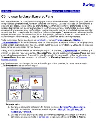 Swing
Cómo usar la clase JLayeredPane
Un LayeredPane es un componente Swing que proporciona una tercera dimensión para posicionar
componentes: profundidad, también conocida como eje Z. Cuando se añade un componente a
un panel por capas, se especifica su profundidad. Los frames con mayor profundidad siempre
solapan los frames con menor profundidad y los frames con menor profundidad siempre están
debajo de frames con mayor profundidad. Los frames con la misma profundidad pueden cambiar
su posición. Por conveniencia, LayeredPane define varias layers (capas) dentro del rango posible
de profundiades para funciones específicas. Por ejemplo, podemos poner un componente en la
capa de mayor funcionalidad, la capa de arrastre, cuando se arrastan componentes.
Todo contenedor Swing que tiene un panel raíz -- como JFrame, JApplet, JDialog, y
JInternalFrame -- automáticamente tiene un layeredpane, aunque la mayoría de los programas
no los utilizan explícitamente. Podemos crear nuestro propio layeredpane y utilizarlo en cualquier
lugar como un contenedor normal Swing.
Swing proporciona dos clases de paneles por capas. La primera, JLayeredPane, es la clase que
utilizan los paneles raíz. La segunda, JDesktopPane, es una subclase de JLayeredPane que está
especializada para contener frames internos. El ejemplo de esta sección utiliza un ejemplar de
JLayeredPane. Para ver ejemplos de utilización de JDesktopPane puedes ir a Cómo usar
Frames Internos.
Aquí podemos ver una imagen de una aplicación que utiliza paneles de capas para manejar
JInternalFrames en diferentes capas:
Intenta esto:
Compila y ejecuta la aplicación. El fichero fuente es LayeredPaneDemo.java.
También necesitarás cinco ficheros de imágenes: Bird.gif, Cat.gif, Dog.gif,
Rabbit.gif, y Pig.gif.
1.
Cuando arranca, el programa crea cinco frames internos. Para crear otro frame,
selecciona una capa desde el combo box luego pulsa el botón Create a Frame.
2.
 