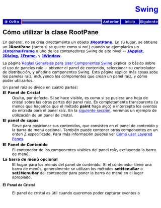 Swing
Cómo utilizar la clase RootPane
En general, no se crea directamente un objeto JRootPane. En su lugar, se obtiene
un JRootPane (tanto si se quiere como si no!) cuando se ejemplariza un
JInternalFrame o uno de los contenedores Swing de alto nivel -- JApplet,
JDialog, JFrame, y JWindow.
La página Reglas Generales para Usar Componentes Swing explica lo básico sobre
el uso de paneles raíz -- obtener el panel de contenido, seleccionar su controlador
de distribución, y añadirle componentes Swing. Esta página explica más cosas sobe
los paneles raíz, incluyendo los componentes que crean un panel raíz, y cómo
poder utilizarlos.
Un panel raíz se divide en cuatro partes:
El Panel de Cristal
Oculto, por defecto. Si se hace visible, es como si se pusiera una hoja de
cristal sobre las otras partes del panel raiz. Es completamente transparente (a
menos que hagamos que el método paint haga algo) e intercepta los eventos
de entrada para el panel raíz. En la siguiente sección, veremos un ejemplo de
utilización de un panel de cristal.
El panel de capas
Sirve para posicionar sus contenidos, que consisten en el panel de contenido y
la barra de menú opcional. También puede contener otros componentes en un
orden Z especificado. Para más información puedes ver Cómo usar Layered
Panes.
El Panel de Contenido
El contenedor de los componentes visibles del panel raíz, excluyendo la barra
de menú.
La barra de menú opcional
El hogar para los menús del panel de contenido. Si el contenedor tiene una
barra de menús, generalmente se utilizan los métodos setMenuBar o
setJMenuBar del contenedor para poner la barra de menú en el lugar
apropiado.
El Panel de Cristal
El panel de cristal es útil cuando queremos poder capturar eventos o
 