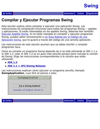Swing
Compilar y Ejecutar Programas Swing
Esta sección explica cómo compilar e ejecutar una aplicación Swing. Las
instrucciones de compilación funcionan para todos los programas Swing -- applets
y aplicaciones. Si estás interesados en los applets Swing, deberías leer también
Ejecutar Applets Swing. Si no estás intesado en compilar y ejecutar programas
Swing, puedes saltar directamente a Un Ruta Rápida por el Código de una
Aplicación Swing, que te guiará a través del código de una sencilla aplicación.
Las instrucciones de esta sección asumen que ya sabes escribir y compilar
programas Java.
Cómo se compila un programa Swing depende de si se está utilizando el JDK 1.1 o
el JDK 1.2. Usar el JDK 1.2 es un poco más sencillo porque tiene incluido la versión
de Swing. Elige las instrucciones correspondientes a la versión que estás
utilizando:
JDK 1.2q
JDK 1.1 + JFC/Swing Releaseq
Las instrucciones explican cómo ejecutar un programa sencillo, llamado
SwingApplication, cuyo GUI se parece a esto:
.
 