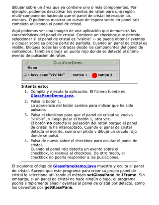 dibujar sobre un área que ya contiene uno o más componentes. Por
ejemplo, podemos desactivar los eventos de ratón para una región
multi-componente haciendo que el panel de cristal intercepte los
eventos. O podemos mostrar un cursor de espera sobte en panel raíz
completo utilizando el panel de cristal.
Aquí podemos ver una imagen de una aplicación que demuestra las
características del panel de cristal. Contiene un checkbox que permite
seleccionar si el panel de cristal es "visible" -- se puede obtener eventos
y dibujar sobre su propia parte de pantalla. Cuando un panel de cristal es
visible, bloquea todas las entradas desde los componentes del panel de
contenidos. También dibuja un punto rojo donde se detectó el último
evento de pulsación de ratón.
Intenta esto:
Compila y ejecuta la aplicación. El fichero fuente es
GlassPaneDemo.java.
1.
Pulsa le botón 1.
La apariencia del botón cambia para indicar que ha sido
pulsado.
2.
Pulsa el checkbox para que el panel de cristal se vuelva
"visible", y luego pulsa el botón 1, otra vez.
El botón no detecta la pulsación del ratón porque el panel
de cristal la ha interceptado. Cuando el panel de cristal
detecta el evento, suena un pitido y dibuja un círculo rojo
donde se pulsó.
3.
Pulsa de nuevo sobre el checkbox para ocultar el panel de
cristal.
Cuando el panel raíz detecta un evento sobre el
checkbox, lo reenvía al checkbox. De otro modo, el
checkbox no podría responder a las puslaciones.
4.
El siguiente código de GlassPaneDemo.java muestra y oculta el panel
de cristal. Sucede que este programa para crear su propio panel de
cristal lo selecciona utilizando el método setGlassPane de JFrame. Sin
embargo, si un panel de cristal no hace ningún dibujo, el programa
podría simplemente añadir oyentes al panel de cristal por defecto, como
los devueltos por getGlassPane.
 