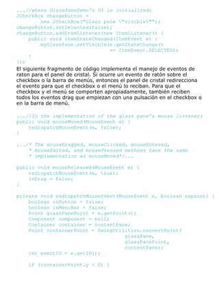 ...//where GlassPaneDemo's UI is initialized:
JCheckBox changeButton =
new JCheckBox("Glass pane "visible"");
changeButton.setSelected(false);
changeButton.addItemListener(new ItemListener() {
public void itemStateChanged(ItemEvent e) {
myGlassPane.setVisible(e.getStateChange()
== ItemEvent.SELECTED);
}
});
El siguiente fragmento de código implementa el manejo de eventos de
raton para el panel de cristal. Si ocurre un evento de ratón sobre el
checkbox o la barra de menús, entonces el panel de cristal redirecciona
el evento para que el checkbox o el menú lo reciban. Para que el
checkbox y el menú se comporten apropiadamente, también reciben
todos los eventos drag que empiezan con una pulsación en el checkbox o
en la barra de menú.
...//In the implementation of the glass pane's mouse listener:
public void mouseMoved(MouseEvent e) {
redispatchMouseEvent(e, false);
}
.../* The mouseDragged, mouseClicked, mouseEntered,
* mouseExited, and mousePressed methods have the same
* implementation as mouseMoved*/...
public void mouseReleased(MouseEvent e) {
redispatchMouseEvent(e, true);
inDrag = false;
}
private void redispatchMouseEvent(MouseEvent e, boolean repaint) {
boolean inButton = false;
boolean inMenuBar = false;
Point glassPanePoint = e.getPoint();
Component component = null;
Container container = contentPane;
Point containerPoint = SwingUtilities.convertPoint(
glassPane,
glassPanePoint,
contentPane);
int eventID = e.getID();
if (containerPoint.y < 0) {
 