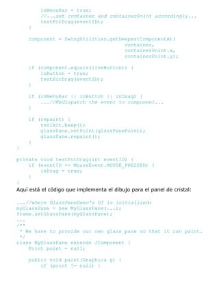 inMenuBar = true;
//...set container and containerPoint accordingly...
testForDrag(eventID);
}
component = SwingUtilities.getDeepestComponentAt(
container,
containerPoint.x,
containerPoint.y);
if (component.equals(liveButton)) {
inButton = true;
testForDrag(eventID);
}
if (inMenuBar || inButton || inDrag) {
...//Redispatch the event to component...
}
if (repaint) {
toolkit.beep();
glassPane.setPoint(glassPanePoint);
glassPane.repaint();
}
}
private void testForDrag(int eventID) {
if (eventID == MouseEvent.MOUSE_PRESSED) {
inDrag = true;
}
}
Aquí está el código que implementa el dibujo para el panel de cristal:
...//where GlassPaneDemo's UI is initialized:
myGlassPane = new MyGlassPane(...);
frame.setGlassPane(myGlassPane);
...
/**
* We have to provide our own glass pane so that it can paint.
*/
class MyGlassPane extends JComponent {
Point point = null;
public void paint(Graphics g) {
if (point != null) {
 