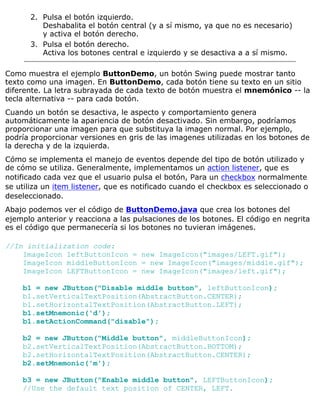 Pulsa el botón izquierdo.
Deshabalita el botón central (y a sí mismo, ya que no es necesario)
y activa el botón derecho.
2.
Pulsa el botón derecho.
Activa los botones central e izquierdo y se desactiva a a sí mismo.
3.
Como muestra el ejemplo ButtonDemo, un botón Swing puede mostrar tanto
texto como una imagen. En ButtonDemo, cada botón tiene su texto en un sitio
diferente. La letra subrayada de cada texto de botón muestra el mnemónico -- la
tecla alternativa -- para cada botón.
Cuando un botón se desactiva, le aspecto y comportamiento genera
automáticamente la apariencia de botón desactivado. Sin embargo, podríamos
proporcionar una imagen para que substituya la imagen normal. Por ejemplo,
podría proporcionar versiones en gris de las imagenes utilizadas en los botones de
la derecha y de la izquierda.
Cómo se implementa el manejo de eventos depende del tipo de botón utilizado y
de cómo se utiliza. Generalmente, implementamos un action listener, que es
notificado cada vez que el usuario pulsa el botón, Para un checkbox normalmente
se utiliza un item listener, que es notificado cuando el checkbox es seleccionado o
deseleccionado.
Abajo podemos ver el código de ButtonDemo.java que crea los botones del
ejemplo anterior y reacciona a las pulsaciones de los botones. El código en negrita
es el código que permanecería si los botones no tuvieran imágenes.
//In initialization code:
ImageIcon leftButtonIcon = new ImageIcon("images/LEFT.gif");
ImageIcon middleButtonIcon = new ImageIcon("images/middle.gif");
ImageIcon LEFTButtonIcon = new ImageIcon("images/left.gif");
b1 = new JButton("Disable middle button", leftButtonIcon);
b1.setVerticalTextPosition(AbstractButton.CENTER);
b1.setHorizontalTextPosition(AbstractButton.LEFT);
b1.setMnemonic('d');
b1.setActionCommand("disable");
b2 = new JButton("Middle button", middleButtonIcon);
b2.setVerticalTextPosition(AbstractButton.BOTTOM);
b2.setHorizontalTextPosition(AbstractButton.CENTER);
b2.setMnemonic('m');
b3 = new JButton("Enable middle button", LEFTButtonIcon);
//Use the default text position of CENTER, LEFT.
 
