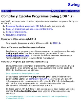 Swing
Compilar y Ejecutar Programas Swing (JDK 1.2)
Áquí están los pasos para compilar y ejecutar nuestro primer programa Swing con
el JDK 1.2.:
Descargar la última versión del JDK 1.2, si no lo has hecho yá.1.
Crear un programas que use componentes Swing.2.
Compilar el programa.3.
Ejecutar el programa.4.
Descargar la última versión del JDK 1.2
Aquí podrás descargar gratis la última versión del JDK 1.2.
Crear un Porgrama que Use Componentes Swing
Puedes usar un programa sencillo que nosotros proporcionamos, llamado
SwingApplication. Por favor, descarga y guarda este fichero:
SwingApplication.java. El nombre del fichero debe ser exactamente
"SwingApplication.java" incluyendo las mayúsculas.
Compilar un Programa que usa Componentes Swing
El siguiente paso es compilar el programa. Compilar un programa Swing
con el JDK 1.2 es sencillo, ya que los paquetes Swing forman parte del
JDK 1.2. Aquí tenemos un ejemplo:
javac -deprecation SwingApplication.java
Si no puedes compilar SwingApplication.java, será probablemente
porque estás usando un compilador del JDK 1.1 en vez de uno del JDK
1.2, o porque estás usando una versión beta del JDK 1.2. Deberías poder
ejecutar los programas de esta sección sin cambiarlos si te has
actualizado a la versión más reciente del JDK 1.2.
Si debes usar el JDK 1.2 Beta 4, por alguna razón, aquí puedes ver cómo
cambiar SwingApplication.java para usar los antiguos nombres de
paquetes:
//import javax.swing.*; //comment out this line import com.sun.java.swing.*;
//uncomment this line
 