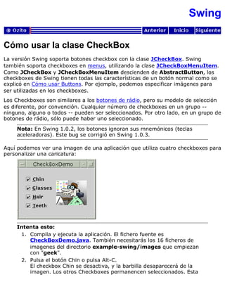 Swing
Cómo usar la clase CheckBox
La versión Swing soporta botones checkbox con la clase JCheckBox. Swing
también soporta checkboxes en menus, utilizando la clase JCheckBoxMenuItem.
Como JCheckBox y JCheckBoxMenuItem descienden de AbstractButton, los
checkboxes de Swing tienen todas las características de un botón normal como se
explicó en Cómo usar Buttons. Por ejemplo, podemos especificar imágenes para
ser utilizadas en los checkboxes.
Los Checkboxes son similares a los botones de rádio, pero su modelo de selección
es diferente, por convención. Cualquier número de checkboxes en un grupo --
ninguno, alguno o todos -- pueden ser seleccionados. Por otro lado, en un grupo de
botones de rádio, sólo puede haber uno seleccionado.
Nota: En Swing 1.0.2, los botones ignoran sus mnemónicos (teclas
aceleradoras). Este bug se corrigió en Swing 1.0.3.
Aquí podemos ver una imagen de una aplicación que utiliza cuatro checkboxes para
personalizar una caricatura:
Intenta esto:
Compila y ejecuta la aplicación. El fichero fuente es
CheckBoxDemo.java. También necesitarás los 16 ficheros de
imagenes del directorio example-swing/images que empiezan
con "geek".
1.
Pulsa el botón Chin o pulsa Alt-C.
El checkbox Chin se desactiva, y la barbilla desaparecerá de la
imagen. Los otros Checkboxes permanencen seleccionados. Esta
2.
 