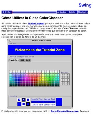 Swing
Cómo Utilizar la Clase ColorChooser
Se puede utilizar la clase JColorChooser para proporcionar a los usuarios una paleta
para elegir colores. Un selector de color es un componente que se puede situar en
cualquier lugar dentro del GUI de un programa. El API de JColorChooser también
hace sencillo desplegar un diálogo (modal o no) que contiene un selector de color.
Aquí tienes una imagen de una aplicación que utiliza un selector de color para
seleccionar el color de fondo de un banner:
El código fuente principal del programa está en ColorChooserDemo.java. También
 